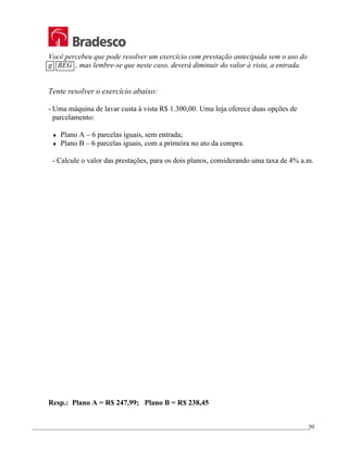 _________________________________________________________________________________________________
50
Você percebeu que pode resolver um exercício com prestação antecipada sem o uso do
g BEG , mas lembre-se que neste caso, deverá diminuir do valor à vista, a entrada.
Tente resolver o exercício abaixo:
- Uma máquina de lavar custa à vista R$ 1.300,00. Uma loja oferece duas opções de
parcelamento:
♦ Plano A – 6 parcelas iguais, sem entrada;
♦ Plano B – 6 parcelas iguais, com a primeira no ato da compra.
- Calcule o valor das prestações, para os dois planos, considerando uma taxa de 4% a.m.
Resp.: Plano A = R$ 247,99; Plano B = R$ 238,45
 