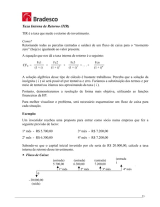 _________________________________________________________________________________________________
53
Taxa Interna de Retorno (TIR)
TIR é a taxa que mede o retorno do investimento.
Como?
Retornando todas as parcelas (entradas e saídas) de um fluxo de caixa para o “momento
zero” (hoje) e igualando ao valor presente.
A equação que nos dá a taxa interna de retorno é a seguinte:
A solução algébrica desse tipo de cálculo é bastante trabalhosa. Perceba que a solução da
incógnita ( i ) só será possível por tentativa e erro. Faríamos a substituição dos termos e por
meio de tentativas iríamos nos aproximando da taxa ( i ).
Portanto, demonstraremos a resolução de forma mais objetiva, utilizando as funções
financeiras da HP.
Para melhor visualizar o problema, será necessário esquematizar um fluxo de caixa para
cada situação.
Exemplo:
Um investidor recebeu uma proposta para entrar como sócio numa empresa que fez a
seguinte previsão de lucro:
1º mês - R$ 5.700,00 3º mês - R$ 7.200,00
2º mês - R$ 6.300,00 4º mês - R$ 7.200,00
Sabendo-se que o capital inicial investido por ele seria de R$ 20.000,00, calcule a taxa
interna de retorno desse investimento.
8 Fluxo de Caixa:
(1 + i) (1 + i)2
(1 + i)3
(1 + i)n
+ + + . . . +
CF0 =
Fc1 Fc2 Fc3 Fcn
0
1º mês 2º mês 3º mês 4º mês
(entrada) (entrada) (entrada)
5.700,00 6.300,00 7.200,00
- 20.000,00
(saída)
(entrada
)
 