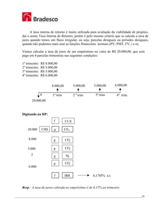 _________________________________________________________________________________________________
56
A taxa interna de retorno é muito utilizada para avaliação da viabilidade de projetos,
daí o nome Taxa Interna de Retorno, porém é pelo mesmo critério que se calcula a taxa de
juros quando temos um fluxo irregular, ou seja, parcelas desiguais ou períodos desiguais,
quando não podemos mais usar as funções financeiras normais (PV, PMT, FV, i e n).
Vamos calcular a taxa de juros de um empréstimo no valor de R$ 20.000,00, que será
pago em 4 parcelas trimestrais nas seguintes condições:
1º trimestre: R$ 8.000,00
2º trimestre: R$ 5.000,00
3º trimestre: R$ 5.000,00
4º trimestre: R$ 6.000,00
Digitando na HP:
20.000 CHS g CF0
8.000
5.000
2
6.000
f IRR 8,1745% a.t.
Resp.: A taxa de juros cobrada no empréstimo é de 8,17% ao trimestre.
g CFj
g CFj
g Nj
CFj
g
f CLX
4º trim.
6.000,00
2 º trim 3º trim
1º trim
0
8.000,00 5.000,00 5.000,00
20.000,00
 
