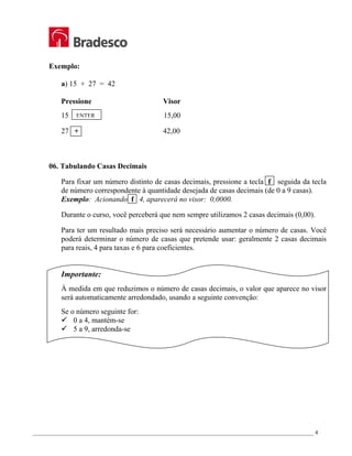 _________________________________________________________________________________________________ 4
Exemplo:
a) 15 + 27 = 42
Pressione Visor
15 15,00
27 + 42,00
06. Tabulando Casas Decimais
Para fixar um número distinto de casas decimais, pressione a tecla f seguida da tecla
de número correspondente à quantidade desejada de casas decimais (de 0 a 9 casas).
Exemplo: Acionando f 4, aparecerá no visor: 0,0000.
Durante o curso, você perceberá que nem sempre utilizamos 2 casas decimais (0,00).
Para ter um resultado mais preciso será necessário aumentar o número de casas. Você
poderá determinar o número de casas que pretende usar: geralmente 2 casas decimais
para reais, 4 para taxas e 6 para coeficientes.
Importante:
À medida em que reduzimos o número de casas decimais, o valor que aparece no visor
será automaticamente arredondado, usando a seguinte convenção:
Se o número seguinte for:
9 0 a 4, mantém-se
9 5 a 9, arredonda-se
ENTER
 
