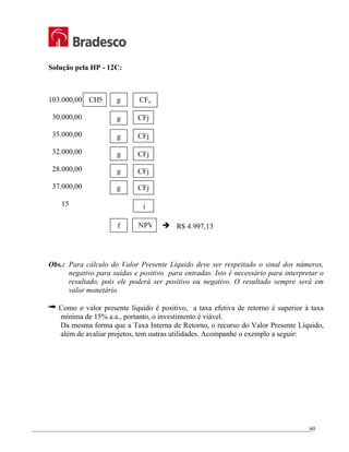 _________________________________________________________________________________________________
60
Solução pela HP - 12C:
103.000,00
30.000,00
35.000,00
32.000,00
28.000,00
37.000,00
15
Obs.: Para cálculo do Valor Presente Líquido deve ser respeitado o sinal dos números,
negativo para saídas e positivo para entradas. Isto é necessário para interpretar o
resultado, pois ele poderá ser positivo ou negativo. O resultado sempre será em
valor monetário.
® Como o valor presente líquido é positivo, a taxa efetiva de retorno é superior à taxa
mínima de 15% a.a., portanto, o investimento é viável.
Da mesma forma que a Taxa Interna de Retorno, o recurso do Valor Presente Líquido,
além de avaliar projetos, tem outras utilidades. Acompanhe o exemplo a seguir:
CHS g CFo
CFj
CFj
CFj
CFj
CFj
i
f NPV Î R$ 4.997,13
g
g
g
g
g
 