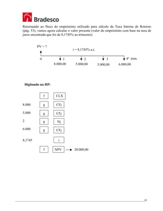 _________________________________________________________________________________________________
61
Retornando ao fluxo do empréstimo utilizado para cálculo da Taxa Interna de Retorno
(pág. 53), vamos agora calcular o valor presente (valor do empréstimo com base na taxa de
juros encontrada que foi de 8,1745% ao trimestre).
Digitando na HP:
8.000
5.000
2
6.000
8,1745
20.000,00
f CLX
g CFj
g CFj
g
g
Nj
CFj
i
f NPV
2 3
1
0 4º trim.
8.000,00 5.000,00 5.000,00 6.000,00
PV = ?
i = 8,1745% a.t.
 