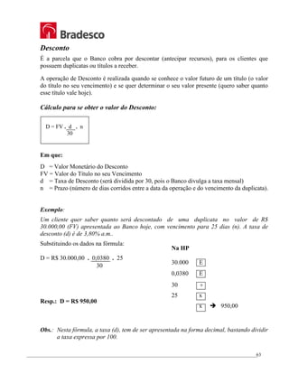 _________________________________________________________________________________________________
63
Desconto
É a parcela que o Banco cobra por descontar (antecipar recursos), para os clientes que
possuem duplicatas ou títulos a receber.
A operação de Desconto é realizada quando se conhece o valor futuro de um título (o valor
do título no seu vencimento) e se quer determinar o seu valor presente (quero saber quanto
esse título vale hoje).
Cálculo para se obter o valor do Desconto:
Em que:
D = Valor Monetário do Desconto
FV = Valor do Título no seu Vencimento
d = Taxa de Desconto (será dividida por 30, pois o Banco divulga a taxa mensal)
n = Prazo (número de dias corridos entre a data da operação e do vencimento da duplicata).
Exemplo:
Um cliente quer saber quanto será descontado de uma duplicata no valor de R$
30.000,00 (FV) apresentada ao Banco hoje, com vencimento para 25 dias (n). A taxa de
desconto (d) é de 3,80% a.m..
Substituindo os dados na fórmula:
D = R$ 30.000,00 . 0,0380 . 25
Resp.: D = R$ 950,00
Obs.: Nesta fórmula, a taxa (d), tem de ser apresentada na forma decimal, bastando dividir
a taxa expressa por 100.
D = FV . d . n
30
30
Na HP
30.000 E
0,0380 E
30 ÷
25 x
x Î 950,00
 