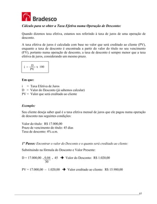 _________________________________________________________________________________________________
65
Cálculo para se obter a Taxa Efetiva numa Operação de Desconto:
Quando dizemos taxa efetiva, estamos nos referindo à taxa de juros de uma operação de
desconto.
A taxa efetiva de juros é calculada com base no valor que será creditado ao cliente (PV),
enquanto a taxa de desconto é encontrada a partir do valor do título no seu vencimento
(FV), portanto numa operação de desconto, a taxa de desconto é sempre menor que a taxa
efetiva de juros, considerando um mesmo prazo.
Em que:
i = Taxa Efetiva de Juros
D = Valor do Desconto (já sabemos calcular)
PV = Valor que será creditado ao cliente
Exemplo:
Seu cliente deseja saber qual é a taxa efetiva mensal de juros que ele pagou numa operação
de desconto nas seguintes condições:
Valor do título: R$ 17.000,00
Prazo de vencimento do título: 45 dias
Taxa de desconto: 4% a.m.
1º Passo: Encontrar o valor do Desconto e o quanto será creditado ao cliente:
Substituindo na fórmula do Desconto e Valor Presente:
D = 17.000,00 . 0,04 . 45 Î Valor do Desconto: R$ 1.020,00
30
PV = 17.000,00 – 1.020,00 Î Valor creditado ao cliente: R$ 15.980,00
D
i =
PV
x 100
 