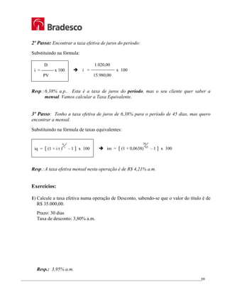 _________________________________________________________________________________________________
66
2º Passo: Encontrar a taxa efetiva de juros do período:
Substituindo na fórmula:
Resp.:6,38% a.p.. Esta é a taxa de juros do período, mas o seu cliente quer saber a
mensal. Vamos calcular a Taxa Equivalente.
3º Passo: Tenho a taxa efetiva de juros de 6,38% para o período de 45 dias, mas quero
encontrar a mensal.
Substituindo na fórmula de taxas equivalentes:
Resp.:A taxa efetiva mensal nesta operação é de R$ 4,21% a.m.
Exercícios:
1) Calcule a taxa efetiva numa operação de Desconto, sabendo-se que o valor do título é de
R$ 35.000,00.
Prazo: 30 dias
Taxa de desconto: 3,80% a.m.
Resp.: 3,95% a.m.
D
i = x 100
PV
1.020,00
Î i = x 100
15.980,00
iq = [ (1 + i t ) – 1 ] x 100
q
t
Î im = [ (1 + 0,0638) – 1 ] x 100
30
45
 