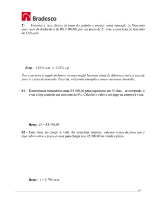 _________________________________________________________________________________________________
67
2) Encontre a taxa efetiva de juros do período e mensal numa operação de Desconto
cujo valor da duplicata é de R$ 9.500,00, por um prazo de 21 dias, a uma taxa de desconto
de 3,5% a.m.
Resp.: 3,61% a.m. e 2,51% a.p.
Nos exercícios a seguir podemos ter uma noção bastante clara da diferença entre a taxa de
juros e a taxa de desconto. Para tal, utilizamos exemplos comuns ao nosso dia-a-dia.
01 - Determinada mercadoria custa R$ 500,00 para pagamento em 30 dias, se comprada à
vista a loja concede um desconto de 8%. Calcular o valor a ser pago na compra à vista.
Resp.: D = R$ 460,00
02 - Com base no preço à vista do exercício anterior, calcular a taxa de juros que a
loja cobra sobre o preço à vista para chegar nos R$ 500,00 na venda a prazo.
Resp.: i = 8,70% a.m.
 