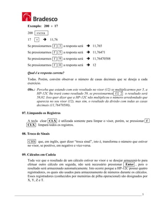 _________________________________________________________________________________________________ 5
Exemplo: 200 ÷ 17
200
17 ÷ Î 11,76
Se pressionarmos f 3 a resposta será Î 11,765
Se pressionarmos f 5 a resposta será Î 11,76471
Se pressionarmos f 9 a resposta será Î 11,76470588
Se pressionarmos f 0 a resposta será Î 12
Qual é a resposta correta?
Todas. Porém, convém observar o número de casas decimais que se deseja a cada
exercício.
Obs.: Perceba que estando com este resultado no visor (12) se multiplicarmos por 5, a
HP-12C lhe trará como resultado 59, se pressionarmos f 2 o resultado será
58,82. Isso quer dizer que a HP-12C não multiplicou o número arredondado que
aparecia no seu visor (12), mas sim, o resultado da divisão com todas as casas
decimais (11,76470588).
07. Limpando os Registros
A tecla clear CLX é utilizada somente para limpar o visor, porém, se pressionar f
CLX limpará todos os registros.
08. Troca de Sinais
CHS que, em inglês, quer dizer “troca sinal”, isto é, transforma o número que estiver
no visor, se positivo, em negativo e vice-versa.
09. Cálculos em Cadeia
Toda vez que o resultado de um cálculo estiver no visor e se desejar armazená-lo para
efetuar outro cálculo em seguida, não será necessário pressionar Enter , pois o
resultado será armazenado automaticamente. Isto ocorre porque a HP-12C possui quatro
registradores, os quais são usados para armazenamento de números durante os cálculos.
Esses registradores (conhecidos por memórias de pilha operacional) são designados por
X, Y, Z e T.
ENTER
 