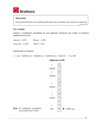 _________________________________________________________________________________________________
69
Importante:
Esta mesma fórmula será usada quando quisermos acumular taxas de juros compostas.
Por exemplo:
Calcule o rendimento acumulado de uma aplicação financeira que rendeu no primeiro
quadrimestre do ano:
Janeiro: 2,02% Março: 3,16%
Fevereiro: 2,24% Abril: 2,17%
Substituindo na fórmula:
i = [ (1 + 0,0202) x (1 + 0,0224) x (1 + 0,0316) x (1 + 0,0217) – 1 ] x 100
Resp.:O rendimento acumulado
do período foi de 9,94%.
Digitando na HP:
1 E
0,0202 +
1 E
0,0224 +
x
1 E
0,0316 +
x
1 E
0,0217 +
x
1 –
100 x Î 9,94% a.p.
 