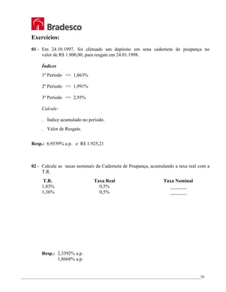 _________________________________________________________________________________________________
70
Exercícios:
01 - Em 24.10.1997, foi efetuado um depósito em uma caderneta de poupança no
valor de R$ 1.800,00, para resgate em 24.01.1998.
Índices
1º Período => 1,863%
2º Período => 1,991%
3º Período => 2,95%
Calcule:
. Índice acumulado no período.
. Valor de Resgate.
Resp.: 6,9559% a.p. e R$ 1.925,21
02 - Calcule as taxas nominais da Caderneta de Poupança, acumulando a taxa real com a
T.R.
T.R. Taxa Real Taxa Nominal
1,83% 0,5% _______
1,36% 0,5% _______
Resp.: 2,3392% a.p.
1,8668% a.p.
 