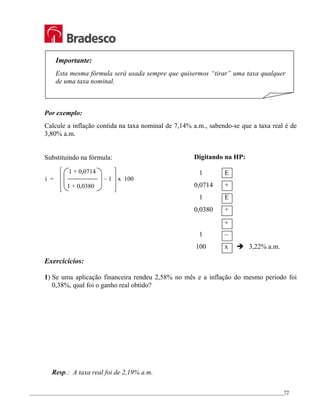 _________________________________________________________________________________________________
72
Importante:
Esta mesma fórmula será usada sempre que quisermos “tirar” uma taxa qualquer
de uma taxa nominal.
Por exemplo:
Calcule a inflação contida na taxa nominal de 7,14% a.m., sabendo-se que a taxa real é de
3,80% a.m.
Substituindo na fórmula:
Exercicícios:
1) Se uma aplicação financeira rendeu 2,58% no mês e a inflação do mesmo período foi
0,38%, qual foi o ganho real obtido?
Resp.: A taxa real foi de 2,19% a.m.
1 + 0,0714
i = – 1 x 100
1 + 0,0380
Digitando na HP:
1 E
0,0714 +
1 E
0,0380 +
÷
1 –
100 x Î 3,22% a.m.
 