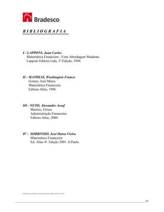 _________________________________________________________________________________________________
74
B I B L I O G R A F I A
I - LAPPONI, Juan Carlos
Matemática Financeira - Uma Abordagem Moderna
Lapponi Editora Ltda, 2ª Edição, 1994.
II - MATHIAS, Washington Franco
Gomes, José Maria
Matemática Financeira
Editora Atlas, 1996.
III - NETO, Alexandre Assaf
Martins, Eliseu
Administração Financeira
Editora Atlas, 2000.
IV - SOBRINHO, José Dutra Vieira
Matemática Financeira
Ed. Atlas 4ª. Edição 2001. S.Paulo.
S/Gráfica/Cursos Bradesco/Treinet-apostilas/Apost Matem Financ_29_09_03
 