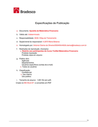 _________________________________________________________________________________________________
75
Especificações de Publicação
a. Documento: Apostila de Matemática Financeira
b. Válido até: Indeterminado
c. Responsabilidade: 4636-1/Dep.de Treinamento
d. Seção/ramal do responsável: 4-2870 Maria Betania
e. Homologado por: Antonia Clarice de Oliveira/5004454/4636.clarice@bradesco.com.br
f. Restrições de reprodução. Exemplos:
x Restrito aos participantes do Curso TreiNet Matemática Financeira
Proibida impressão
Proibida cópia em arquivo
g. Público alvo:
Agências
Departamentos
Usuários específicos (contas de e-mail)
x Todos os usuários
h. Classificação:
Confidencial
x Uso interno
Uso público
i. Tamanho do arquivo: 1.691 Kb (em pdf)
Criado no MS Word 97 e convertido em PDF
 