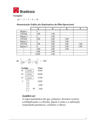_________________________________________________________________________________________________ 6
Exemplos:
a) 1 + 2 + 3 + 4 = 10
Demonstração Gráfica dos Registradores da Pilha Operacional
X Y Z T
Digitar 1 1,
ENTER 1,00 1,00
Digitar 2 2, 1,00
ENTER 2,00 2,00 1,00
Digitar 3 3, 2,00 1,00
ENTER 3,00 3,00 2,00 1,00
Digitar 4 4, 3,00 2,00 1,00
+ 7,00 2,00 1,00
+ 9,00 1,00
+ 10,00 1,00
b)
( )
[ ]
18
24 15 3
3 00
− +






= ,
Teclado Visor
18 18,00
24 24,00
15 15,00
3 + 18,00
− 6,00
÷ Æ 3,00
Lembre-se:
A regra matemática diz que, primeiro, devemos resolver
a multiplicação e a divisão, depois a soma e a subtração,
respeitando parênteses, colchetes e chaves.
ENTER
ENTER
ENTER
 