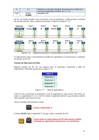 9               [÷]               Solicita-se a operação desejada. Executaremos a divisão dos
                                    números armazenados na pilha: 50 ÷ 5 = 10.
Final            {Visor}            Resultado final.
                10,0000

Na HP, em função da pilha, não é necessário o uso de parênteses. A pilha permite o acúmulo
dos cálculos parciais. Veja a seqüência de passos e registros da Figura 9. 10.

  Registrador       Passo 1              Passo 2            Passo 3           Passo 4        Passo 5
   Último X      [f] [Reg]    0          45        0     [ENTER]      0       5         0    [+]       5
       T                      0                    0                  0                 0              0
       Z                      0                    0                  0                 0              0
       Y                      0                    0                  45                45             0
   X (Visor)                  0                    45                 45                5              50

  Registrador       Passo 6              Passo 7           Passo 8            Passo 9        Passo 10
   Último X         17      5         [ENTER]    5         12      5          [‐]     12     [÷]      5
       T                    0                    0                 0                  0               0
       Z                    0                    50                50                 0               0
       Y                    50                   17                17                 50              0
   X (Visor)                17                   17                12                 5               10
          Figura 9. 10.      Seqüência de passos e movimentações na pilha da HP 12C.

O conhecimento sobre o funcionamento da pilha de registradores é essencial para a realização
de cálculos na HP 12C.

Funções de Operações de Pilha

Algumas funções da HP 12C são próprias para as operações envolvendo a pilha de
registradores, enfatizada novamente na Figura 9. 11.

                                                   Último X
                                              Registrador T
                                              Registrador Z
                                              Registrador Y
                                              Registrador X

                                  Figura 9. 11.     Pilha de registradores.

A HP 12C usa a convenção de denominar o visor de registrador X. Logo “acima” dele temos, na
ordem, os registradores Y, Z e L. Por fim, temos o registrador Último X, que armazena o último
valor operado e que estava no visor.

Veja os exemplos apresentados a seguir.


                              Limpa o registrador X


A função [CLX] limpa o registrador X. Ou seja, limpa o conteúdo do visor.


                              Limpa todos os registradores da HP (não apenas a pilha),
                              incluindo os registradores financeiros e os estatísticos




                                                                                                       11
 