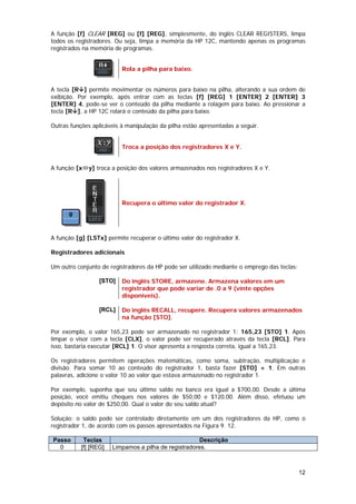 A função [f] CLEAR [REG] ou [f] [REG], simplesmente, do inglês CLEAR REGISTERS, limpa
todos os registradores. Ou seja, limpa a memória da HP 12C, mantendo apenas os programas
registrados na memória de programas.


                          Rola a pilha para baixo.


A tecla [R ] permite movimentar os números para baixo na pilha, alterando a sua ordem de
exibição. Por exemplo, após entrar com as teclas [f] [REG] 1 [ENTER] 2 [ENTER] 3
[ENTER] 4, pode-se ver o conteúdo da pilha mediante a rolagem para baixo. Ao pressionar a
tecla [R ], a HP 12C rolará o conteúdo da pilha para baixo.

Outras funções aplicáveis à manipulação da pilha estão apresentadas a seguir.


                          Troca a posição dos registradores X e Y.


A função [x   y] troca a posição dos valores armazenados nos registradores X e Y.




                          Recupera o último valor do registrador X.




A função [g] [LSTx] permite recuperar o último valor do registrador X.

Registradores adicionais

Um outro conjunto de registradores da HP pode ser utilizado mediante o emprego das teclas:

                  [STO]   Do inglês STORE, armazene. Armazena valores em um
                          registrador que pode variar de .0 a 9 (vinte opções
                          disponíveis).

                  [RCL]   Do inglês RECALL, recupere. Recupera valores armazenados
                          na função [STO].

Por exemplo, o valor 165,23 pode ser armazenado no registrador 1: 165,23 [STO] 1. Após
limpar o visor com a tecla [CLX], o valor pode ser recuperado através da tecla [RCL]. Para
isso, bastaria executar [RCL] 1. O visor apresenta a resposta correta, igual a 165,23.

Os registradores permitem operações matemáticas, como soma, subtração, multiplicação e
divisão. Para somar 10 ao conteúdo do registrador 1, basta fazer [STO] + 1. Em outras
palavras, adicione o valor 10 ao valor que estava armazenado no registrador 1.

Por exemplo, suponha que seu último saldo no banco era igual a $700,00. Desde a última
posição, você emitiu cheques nos valores de $50,00 e $120,00. Além disso, efetuou um
depósito no valor de $250,00. Qual o valor do seu saldo atual?

Solução: o saldo pode ser controlado diretamente em um dos registradores da HP, como o
registrador 1, de acordo com os passos apresentados na Figura 9. 12.

Passo       Teclas                                     Descrição
  0        [f] [REG]   Limpamos a pilha de registradores.



                                                                                             12
 