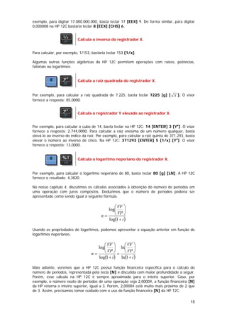 exemplo, para digitar 17.000.000.000, basta teclar 17 [EEX] 9. De forma similar, para digitar
0,000008 na HP 12C bastaria teclar 8 [EEX] [CHS] 6.


                           Calcula o inverso do registrador X.


Para calcular, por exemplo, 1/153, bastaria teclar 153 [1/x].

Algumas outras funções algébricas da HP 12C permitem operações com raízes, potências,
fatoriais ou logarítmos:


                           Calcula a raiz quadrada do registrador X.


Por exemplo, para calcular a raiz quadrada de 7.225, basta teclar 7225 [g] [ X ]. O visor
fornece a resposta: 85,0000.


                           Calcula o registrador Y elevado ao registrador X.


Por exemplo, para calcular o cubo de 14, basta teclar na HP 12C: 14 [ENTER] 3 [Yx]. O visor
fornece a resposta: 2.744,0000. Para calcular a raiz enésima de um número qualquer, basta
elevá-lo ao inverso do índice da raiz. Por exemplo, para calcular a raiz quinta de 371.293, basta
elevar o número ao inverso de cinco. Na HP 12C: 371293 [ENTER] 5 [1/x] [Yx]. O visor
fornece a resposta: 13,0000.


                           Calcula o logaritmo neperiano do registrador X.


Por exemplo, para calcular o logaritmo neperiano de 80, basta teclar 80 [g] [LN]. A HP 12C
fornece o resultado: 4,3820.

No nosso capítulo 4, discutimos os cálculos associados à obtenção do número de períodos em
uma operação com juros compostos. Deduzimos que o número de períodos poderia ser
apresentado como sendo igual à seguinte fórmula.

                                               ⎛ VF ⎞
                                            log⎜      ⎟
                                         n=    ⎝ VP ⎠
                                            log(1 + i )

Usando as propriedades de logaritmos, podemos apresentar a equação anterior em função de
logaritmos neperianos.

                                         ⎛ VF ⎞     ⎛ VF ⎞
                                      log⎜      ⎟ ln⎜      ⎟
                                   n=    ⎝ VP ⎠ = ⎝ VP ⎠
                                      log(1 + i ) ln(1 + i )

Mais adiante, veremos que a HP 12C possui função financeira específica para o cálculo do
número de períodos, representada pela tecla [N] e discutida com maior profundidade a seguir.
Porém, esse cálculo na HP 12C é sempre aproximado para o inteiro superior. Caso, por
exemplo, o número exato de períodos de uma operação seja 2,00004, a função financeira [N]
da HP retorna o inteiro superior, igual a 3. Porém, 2,00004 está muito mais próximo de 2 que
de 3. Assim, precisamos tomar cuidado com o uso da função financeira [N] da HP 12C.

                                                                                              15
 