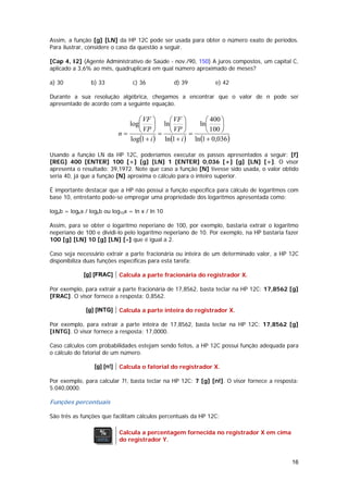 Assim, a função [g] [LN] da HP 12C pode ser usada para obter o número exato de períodos.
Para ilustrar, considere o caso da questão a seguir.

[Cap 4, I2] (Agente Administrativo de Saúde - nov./90, 150) A juros compostos, um capital C,
aplicado a 3,6% ao mês, quadruplicará em qual número aproximado de meses?

a) 30           b) 33             c) 36          d) 39          e) 42

Durante a sua resolução algébrica, chegamos a encontrar que o valor de n pode ser
apresentado de acordo com a seguinte equação.

                                   ⎛ VF ⎞     ⎛ VF ⎞         ⎛ 400 ⎞
                                log⎜      ⎟ ln⎜       ⎟   ln⎜      ⎟
                             n=    ⎝ VP ⎠ = ⎝ VP ⎠ =         ⎝ 100 ⎠
                                log(1 + i ) ln (1 + i ) ln (1 + 0,036)

Usando a função LN da HP 12C, poderíamos executar os passos apresentados a seguir: [f]
[REG] 400 [ENTER] 100 [÷] [g] [LN] 1 [ENTER] 0,036 [+] [g] [LN] [÷]. O visor
apresenta o resultado: 39,1972. Note que caso a função [N] tivesse sido usada, o valor obtido
seria 40, já que a função [N] aproxima o cálculo para o inteiro superior.

É importante destacar que a HP não possui a função específica para cálculo de logaritmos com
base 10, entretanto pode-se empregar uma propriedade dos logaritmos apresentada como:

logab = logka / logkb ou log10x = ln x / ln 10

Assim, para se obter o logaritmo neperiano de 100, por exemplo, bastaria extrair o logaritmo
neperiano de 100 e dividi-lo pelo logaritmo neperiano de 10. Por exemplo, na HP bastaria fazer
100 [g] [LN] 10 [g] [LN] [÷] que é igual a 2.

Caso seja necessário extrair a parte fracionária ou inteira de um determinado valor, a HP 12C
disponibiliza duas funções específicas para esta tarefa:

             [g] [FRAC]      Calcula a parte fracionária do registrador X.

Por exemplo, para extrair a parte fracionária de 17,8562, basta teclar na HP 12C: 17,8562 [g]
[FRAC]. O visor fornece a resposta: 0,8562.

              [g] [INTG]     Calcula a parte inteira do registrador X.

Por exemplo, para extrair a parte inteira de 17,8562, basta teclar na HP 12C: 17,8562 [g]
[INTG]. O visor fornece a resposta: 17,0000.

Caso cálculos com probabilidades estejam sendo feitos, a HP 12C possui função adequada para
o cálculo do fatorial de um número.

                  [g] [n!]   Calcula o fatorial do registrador X.

Por exemplo, para calcular 7!, basta teclar na HP 12C: 7 [g] [n!]. O visor fornece a resposta:
5.040,0000.

Funções percentuais

São três as funções que facilitam cálculos percentuais da HP 12C:

                             Calcula a percentagem fornecida no registrador X em cima
                             do registrador Y.


                                                                                           16
 