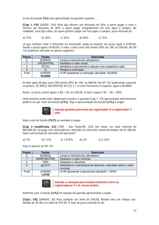 O uso da função [%] está apresentado na questão seguinte.

[Cap 1, C9] (SUSEP, 240) Uma loja oferece um desconto de 50% a quem pagar a vista e
oferece um desconto de 20% a quem pagar integralmente um mês após a compra. Na
realidade, essa loja cobra, de quem prefere pagar um mês após a compra, juros mensais de:

a) 15%         b) 30%           c) 45%          d) 60%          e) 75%

Já que nenhum valor é fornecido no enunciado, pode-se assumir um preço igual a $100,00.
Sendo o preço igual a $100,00, o valor a vista seria 100 menos 50% de 100, ou $50,00. Na HP
12C podemos executar os passos seguintes.

Passo          Teclas                                     Descrição
   0          [f] [REG]         Limpa a memória da calculadora.
   1        100 [ENTER]         Abastece o valor inicial.
   2            50 [%]          Abastece o percentual e calcula o seu respectivo valor.
   3               [-]          Realiza a subtração.
 Final        {VISOR}           A HP apresenta a subtração calculada: 50,0000.
              50,0000

O valor após 30 dias seria 100 menos 20% de 100, ou $80,00. Na HP 12C poderíamos executar
os passos: [f] [REG] 100 [ENTER] 20 [%] [-]. O visor forneceria a resposta, igual a 80,0000.

Assim, os juros seriam iguais a 80 – 50, ou $30,00. A taxa é igual a 30 ÷ 50 = 60%.

Uma maneira muito mais rápida para resolver a questão [Cap 1, C9] apresentada anteriormente
poderia ser por meio da função [∆%]. Veja a apresentação da função [∆%] a seguir.

                            Calcula quantos porcento do registrador X o registrador Y
                            vale.

Veja o uso da função [%T] no exemplo a seguir.

[Cap 3 modificada, E2] (TRE - São Paulo/90, 203) Um título, no valor nominal de
$80.000,00, foi pago com antecedência, sofrendo um desconto comercial simples de $1.500,00.
Qual o percentual de desconto da operação?

a) 1%          b) 1,5%          c) 1,875%       d) 2%           e) 2,25%

Veja os passos na HP 12C.

Passo           Teclas                                    Descrição
  0           [f] [REG]         Limpa a memória da calculadora.
  1        80000 [ENTER]        Abastece o valor nominal.
  2              1500           Abastece o desconto.
  3            [g] [%T]         Solicitamos o percentual de desconto, calculado sobre o valor
                                nominal.
Final         {VISOR}           A HP apresenta o percentual calculado: 1,8750.
               1,8750

                            Calcula a variação percentual existente entre os
                            registradores Y e X, nesta ordem.

Podemos usar a função [∆%] na solução da questão apresentada a seguir.

[Cap1, C8] (UNIRIO, 30) Para comprar um tênis de $70,00, Renato deu um cheque pré-
datado de 30 dias no valor de $74,20. A taxa de juros cobrada foi de:


                                                                                            17
 