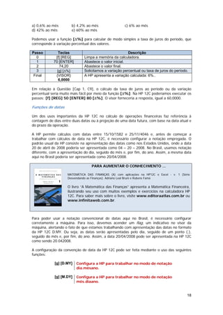 a) 0,6% ao mês        b) 4,2% ao mês                  c) 6% ao mês
d) 42% ao mês         e) 60% ao mês

Podemos usar a função [∆%] para calcular de modo simples a taxa de juros do período, que
corresponde à variação percentual dos valores.

Passo          Teclas                                   Descrição
   0         [f] [REG]        Limpa a memória da calculadora.
   1        70 [ENTER]        Abastece o valor inicial.
   2           74,20          Abastece o valor final.
   3          [g] [∆%]        Solicitamos a variação percentual ou taxa de juros do período.
 Final       {VISOR}          A HP apresenta a variação calculada: 6%..
               6,0000

Em relação à Questão [Cap 1, C9], o cálculo da taxa de juros ao período ou da variação
percentual seria muito mais fácil por meio da função [∆%]. Na HP 12C poderíamos executar os
passos: [f] [REG] 50 [ENTER] 80 [∆%]. O visor forneceria a resposta, igual a 60,0000.

Funções de datas

Um dos usos importantes da HP 12C no cálculo de operações financeiras faz referência à
contagem de dias entre duas datas ou à projeção de uma data futura, com base na data atual e
do prazo da operação.

A HP permite cálculos com datas entre 15/10/1582 e 25/11/4046 e, antes de começar a
trabalhar com cálculos de data na HP 12C, é necessário configurar a notação empregada. O
padrão usual da HP consiste na apresentação das datas como nos Estados Unidos, onde a data
20 de abril de 2008 poderia ser apresentada como 04 – 20 – 2008. No Brasil, usamos notação
diferente, com a apresentação do dia, seguido do mês e, por fim, do ano. Assim, a mesma data
aqui no Brasil poderia ser apresentada como 20/04/2008.

                                  PARA AUMENTAR O CONHECIMENTO ...

                    MATEMÁTICA DAS FINANÇAS (A) com aplicações na HP12C e Excel - v. 1 (Série
                    Desvendando as Finanças). Adriano Leal Bruni e Rubens Famá

                    O livro “A Matemática das Finanças” apresenta a Matemática Financeira,
                    ilustrando seu uso com muitos exemplos e exercícios na calculadora HP
                    12C. Para saber mais sobre o livro, visite www.editoraatlas.com.br ou
                    www.infinitaweb.com.br.



Para poder usar a notação convencional de datas aqui no Brasil, é necessário configurar
corretamente a máquina. Para isso, devemos acender um flag, um indicativo no visor da
máquina, alertando o fato de que estamos trabalhando com apresentação das datas no formato
da HP 12C D.MY. Ou seja, as datas serão apresentadas pelo dia, seguido de um ponto (.),
seguido do mês e, por fim, do ano. Assim, a data 20/04/2008 pode ser apresentada na HP 12C
como sendo 20.042008.

A configuração da convenção de data da HP 12C pode ser feita mediante o uso das seguintes
funções:

             [g] [D.MY]   Configura a HP para trabalhar no modo de notação
                          dia.mêsano.

             [g] [M.DY]   Configura a HP para trabalhar no modo de notação
                          mês.diaano.


                                                                                           18
 