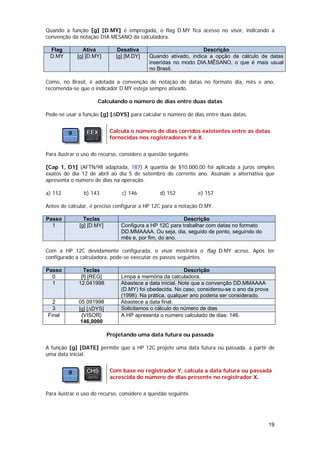 Quando a função [g] [D.MY] é empregada, o flag D.MY fica acesso no visor, indicando a
convenção da notação DIA.MESANO da calculadora.

 Flag           Ativa          Desativa                         Descrição
 D.MY        [g] [D.MY]       [g] [M.DY]   Quando ativado, indica a opção de cálculo de datas
                                           inseridas no modo DIA.MÊSANO, o que é mais usual
                                           no Brasil.

Como, no Brasil, é adotada a convenção de notação de datas no formato dia, mês e ano,
recomenda-se que o indicador D.MY esteja sempre ativado.

                      Calculando o número de dias entre duas datas

Pode-se usar a função [g] [∆DYS] para calcular o número de dias entre duas datas.


                            Calcula o número de dias corridos existentes entre as datas
                            fornecidas nos registradores Y e X.


Para ilustrar o uso do recurso, considere a questão seguinte.

[Cap 1, D1] (AFTN/98 adaptada, 187) A quantia de $10.000,00 foi aplicada a juros simples
exatos do dia 12 de abril ao dia 5 de setembro do corrente ano. Assinale a alternativa que
apresenta o número de dias na operação.

a) 112          b) 143          c) 146          d) 152          e) 157

Antes de calcular, é preciso configurar a HP 12C para a notação D.MY.

Passo           Teclas                                   Descrição
  1           [g] [D.MY]        Configura a HP 12C para trabalhar com datas no formato
                                DD.MMAAAA. Ou seja, dia, seguido de ponto, seguindo do
                                mês e, por fim, do ano.

Com a HP 12C devidamente configurada, o visor mostrará o flag D.MY aceso. Após ter
configurado a calculadora, pode-se executar os passos seguintes.

Passo          Teclas                                      Descrição
  0           [f] [REG]         Limpa a memória da calculadora.
  1          12.041998          Abastece a data inicial. Note que a convenção DD.MMAAAA
                                (D.MY) foi obedecida. No caso, considerou-se o ano da prova
                                (1998). Na prática, qualquer ano poderia ser considerado.
  2          05.091998          Abastece a data final.
  3          [g] [∆DYS]         Solicitamos o cálculo do número de dias
Final         {VISOR}           A HP apresenta o número calculado de dias: 146.
              146,0000

                           Projetando uma data futura ou passada

A função [g] [DATE] permite que a HP 12C projete uma data futura ou passada, a partir de
uma data inicial.


                            Com base no registrador Y, calcula a data futura ou passada
                            acrescida do número de dias presente no registrador X.


Para ilustrar o uso do recurso, considere a questão seguinte.




                                                                                              19
 