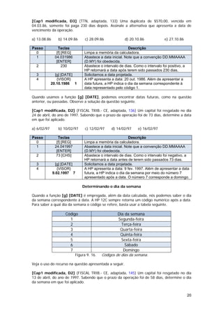 [Cap1 modificada, D3] (TTN, adaptada, 133) Uma duplicata de $570,00, vencida em
04.03.86, somente foi paga 230 dias depois. Assinale a alternativa que apresenta a data de
vencimento da operação.

a) 13.08.86      b) 14.09.86      c) 28.09.86            d) 20.10.86              e) 27.10.86

Passo            Teclas                                     Descrição
  0             [f] [REG]        Limpa a memória da calculadora.
  1            04.031986         Abastece a data inicial. Note que a convenção DD.MMAAAA
                [ENTER]          (D.MY) foi obedecida.
  2                 230          Abastece o intervalo de dias. Como o intervalo foi positivo, a
                                 HP retornará a data após terem sido passados 230 dias.
  3            [g] [DATE]        Solicitamos a data projetada.
  4             {VISOR}          A HP apresenta a data: 20 out. 1986. Além de apresentar a
             20.10.1986 1        data futura, a HP indica o dia da semana correspondente à
                                 data representado pelo código 1.

Quando usamos a função [g] [DATE], podemos encontrar datas futuras, como na questão
anterior, ou passadas. Observe a solução da questão seguinte.

[Cap1 modificada, D2] (FISCAL TRIB.- CE, adaptada, 136) Um capital foi resgatado no dia
24 de abril, do ano de 1997. Sabendo que o prazo da operação foi de 73 dias, determine a data
em que foi aplicado.

a) 6/02/97       b) 10/02/97      c) 12/02/97    d) 14/02/97     e) 16/02/97

Passo            Teclas                                     Descrição
  0             [f] [REG]        Limpa a memória da calculadora.
  1            24.041997         Abastece a data inicial. Note que a convenção DD.MMAAAA
                [ENTER]          (D.MY) foi obedecida.
  2             73 [CHS]         Abastece o intervalo de dias. Como o intervalo foi negativo, a
                                 HP retornará a data antes de terem sido passados 73 dias.
  3             [g] [DATE]       Solicitamos a data projetada.
  4              {VISOR}         A HP apresenta a data: 9 fev. 1997. Além de apresentar a data
              9.02.1997 7        futura, a HP indica o dia da semana por meio do número 7
                                 apresentado após a data. O número 7 corresponde a domingo.

                                Determinando o dia da semana

Quando a função [g] [DATE] é empregada, além da data calculada, nós podemos saber o dia
da semana correspondente à data. A HP 12C sempre retorna um código numérico após a data.
Para saber a qual dia da semana o código se refere, basta usar a tabela seguinte.

                     Código                          Dia da semana
                       1                             Segunda-feira
                       2                               Terça-feira
                       3                              Quarta-feira
                       4                              Quinta-feira
                       5                               Sexta-feira
                       6                                 Sábado
                       7                                Domingo
                            Figura 9. 16.   Códigos de dias da semana.

Veja o uso do recurso na questão apresentada a seguir.

[Cap1 modificada, D2] (FISCAL TRIB.- CE, adaptada, 145) Um capital foi resgatado no dia
13 de abril, do ano de 1997. Sabendo que o prazo da operação foi de 58 dias, determine o dia
da semana em que foi aplicado.


                                                                                                  20
 