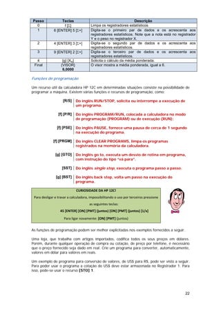 Passo              Teclas                                          Descrição
  0                 f [Σ]              Limpa os registradores estatísticos
  1           6 [ENTER] 5 [Σ+]         Digita-se o primeiro par de dados e os acrescenta aos
                                       registradores estatísticos. Note que a nota está no registrador
                                       Y e o peso no registrador X.
   2          4 [ENTER] 3 [Σ+]         Digita-se o segundo par de dados e os acrescenta aos
                                       registradores estatísticos.
   3          9 [ENTER] 2 [Σ+]         Digita-se o terceiro par de dados e os acrescenta aos
                                       registradores estatísticos.
   4                [g] [Xw]           Solicita o cálculo da média ponderada.
 Final             {VISOR}             O visor mostra a média ponderada, igual a 6.
                    6,0000

Funções de programação

Um recurso útil da calculadora HP 12C em determinadas situações consiste na possibilidade de
programar a máquina. Existem várias funções e recursos de programação, como:

                    [R/S]      Do inglês RUN/STOP, solicita ou interrompe a execução de
                               um programa.

                 [f] [P/R]     Do inglês PROGRAM/RUN, colocada a calculadora no modo
                               de programação (PROGRAM) ou de execução (RUN);

                [f] [PSE]      Do inglês PAUSE, fornece uma pausa de cerca de 1 segundo
                               na execução do programa.

              [f] [PRGM]       Do inglês CLEAR PROGRAMS, limpa os programas
                               registrados na memória da calculadora.

               [g] [GTO]       Do inglês go to, executa um desvio de rotina em programa,
                               com instrução do tipo “vá para”.

                    [SST]      Do inglês single step, executa o programa passo a passo.

                [g] [BST]      Do inglês back step, volta um passo na execução do
                               programa.

                               CURIOSIDADE DA HP 12C!
 Para desligar e travar a calculadora, impossibilitando o uso por terceiros pressione 
                                      as seguintes teclas: 
                   45 [ENTER] [ON] [PMT] (juntos) [ON] [PMT] (juntos) [1/x]                     
                     Para ligar novamente: [ON] [PMT] (juntos) 


As funções de programação podem ser melhor explicitadas nos exemplos fornecidos a seguir.

Uma loja, que trabalha com artigos importados, codifica todos os seus preços em dólares.
Porém, durante qualquer operação de compra ou cotação, de preço por telefone, é necessário
que o preço fornecido seja dado em real. Crie um programa para converter, automaticamente,
valores em dólar para valores em reais.

Um exemplo de programa para conversão de valores, de US$ para R$, pode ser visto a seguir.
Para poder usar o programa a cotação do US$ deve estar armazenada no Registrador 1. Para
isso, pode-se usar o recurso [STO] 1.




                                                                                               22
 