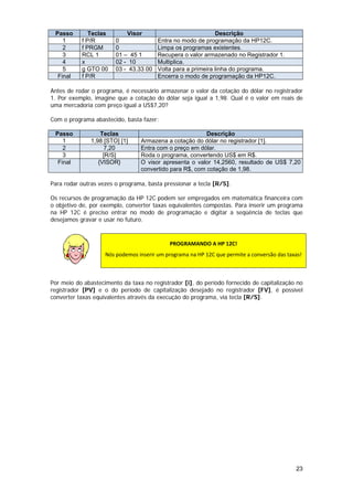 Passo       Teclas          Visor                             Descrição
       1     f P/R          0               Entra no modo de programação da HP12C.
       2     f PRGM         0               Limpa os programas existentes.
       3     RCL 1          01 – 45 1       Recupera o valor armazenado no Registrador 1.
       4     x              02 - 10         Multiplica.
       5     g GTO 00       03 - 43.33 00   Volta para a primeira linha do programa.
     Final   f P/R                          Encerra o modo de programação da HP12C.

Antes de rodar o programa, é necessário armazenar o valor da cotação do dólar no registrador
1. Por exemplo, imagine que a cotação do dólar seja igual a 1,98. Qual é o valor em reais de
uma mercadoria com preço igual a US$7,20?

Com o programa abastecido, basta fazer:

    Passo              Teclas                                Descrição
       1           1,98 [STO] [1]    Armazena a cotação do dólar no registrador [1].
       2                7,20         Entra com o preço em dólar.
       3                [R/S]        Roda o programa, convertendo US$ em R$.
     Final            {VISOR}        O visor apresenta o valor 14,2560, resultado de US$ 7,20
                                     convertido para R$, com cotação de 1,98.

Para rodar outras vezes o programa, basta pressionar a tecla [R/S].

Os recursos de programação da HP 12C podem ser empregados em matemática financeira com
o objetivo de, por exemplo, converter taxas equivalentes compostas. Para inserir um programa
na HP 12C é preciso entrar no modo de programação e digitar a seqüência de teclas que
desejamos gravar e usar no futuro.



                                                 PROGRAMANDO A HP 12C! 
                        Nós podemos inserir um programa na HP 12C que permite a conversão das taxas! 
                
 
Por meio do abastecimento da taxa no registrador [i], do período fornecido de capitalização no
registrador [PV] e o do período de capitalização desejado no registrador [FV], é possível
converter taxas equivalentes através da execução do programa, via tecla [R/S].




                                                                                                  23
 