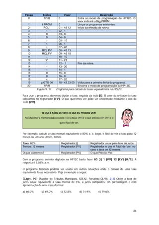 Passo            Teclas                Visor                            Descrição
   0               f P/R          0                 Entra no modo de programação da HP12C. O
                                                    visor indicará o flag PRGM
   1             f PRGM           0                 Limpa os programas existentes.
   2               RCL i          01 - 45 12        Início da entrada da rotina.
   3                 1            02 - 1
   4                 0            03 - 0
   5                 0            04 - 0
   6                 ÷            05 - 10
   7                 1            06 - 1
   8                 +            07 - 40
   9             RCL PV           08 - 45 13
   10            RCL FV           09 - 45 15
   11                ÷            10 - 10
   12                Yx           11 - 21
   13                1            12 - 1            Fim da rotina.
   14                 -           13 - 30
   15                1            14 - 1
   16                0            15 - 0
   17                0            16 - 0
   18                x            17 - 20
   19           g GTO 00          18 - 43.33 00     Volta para a primeira linha do programa.
   20              f P/R                            Encerra o modo de programação da HP12C.
             Figura 9. 17.     Programa para cálculo de taxas equivalentes na HP12C.

Para usar o programa, devemos digitar a taxa, seguida da tecla [i]. O valor da unidade da taxa
colocamos no registrador [FV]. O que queremos ver pode ser encontrado mediante o uso da
tecla [PV].



                 O QUE É FÁCIL DE VER E O QUE EU PRECISO VER! 
 Para facilitar a memorização associe: [i] é a taxa; [PV] é o que preciso ver; [FV] é o 
                                  que é fácil de ver. 
                                                                                                    

Por exemplo, calcule a taxa mensal equivalente a 80% a. a. Logo, é fácil de ver a taxa para 12
meses ou um ano. Assim, temos:

Taxa: 80%                             Registrador [i]            Registrador usual para taxa de juros.
Temos: 12 meses                       Registrador [FV]           Registrador o que é Fácil de Ver, no
                                                                 caso a taxa de 12 meses.
O que queremos?                       Registrador [PV]           O que Preciso Ver.

Com o programa anterior digitado na HP12C basta fazer 80 [i] 1 [PV] 12 [FV] [R/S]. A
resposta é 5,02% a.m.

O programa também poderia ser usado em outras situações onde o cálculo de uma taxa
equivalente fosse necessário. Veja o exemplo a seguir.

[Cap4, P9] (Auditor de Tributos Municipais, SEFAZ, Fortaleza-CE/98, 213) Obter a taxa de
juros anual equivalente à taxa mensal de 5%, a juros compostos, em porcentagem e com
aproximação de uma casa decimal.

a) 60,0%         b) 69,0%             c) 72,8%           d) 74,9%       e) 79,6%




                                                                                                    24
 