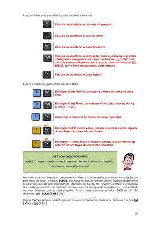 Funções financeiras para dois capitais ou séries uniformes:


                            Calcula ou abastece o número de períodos.



                            Calcula ou abastece a taxa de juros



                            Calcula ou abastece o valor presente


                            Calcula ou abastece a prestação. Caso seja usada, é preciso
                            configurar a máquina com o uso das funções [g] [END] no
                            caso de séries uniformes postecipadas, sem entrada, ou [g]
                            [BEG], com séries antecipadas, com entrada.


                            Calcula ou abastece o valor futuro


Funções financeiras para séries não uniformes:

                            Do inglês Cash Flow 0, armazena o fluxo de caixa na data
                            zero.


                            Do inglês Cash Flow j, armazena o fluxo de caixa na data j
                            (j entre 1 e 20).


                            Armazena o número de fluxos de caixa repetidos.



                            Do inglês Net Present Value, calcula o valor presente líquido
                            de um fluxo de caixa não uniforme.


                            Do inglês Internal Rate of Return, calcula a taxa interna de
                            retorno de um fluxo de caixa não uniforme.



                         USE A CONVENÇÃO DOS SINAIS! 
  A HP 12C requer o uso da convenção dos sinais! Se saiu do bolso, sinal negativo. 
                         Se entrou no bolso, sinal positivo! 
                                                                                          

Além das funções financeiras propriamente ditas, é preciso destacar a importância da função
para troca de sinais, a função [CHS], que troca o sinal do número. Assim, quando abastecemos
o valor presente de uma operação de aplicação de $5.000,00, devemos lembrar a convenção
dos sinais apresentada no capítulo 1 do livro que diz que quando consideramos uma saída de
recursos devemos usar o sinal negativo. Assim, para abastecer o valor -5000 na HP 12C
devemos fazer: 5000 [CHS] [PV].

Outras funções simples também ajudam a executar operações financeiras, como as funções [g]
[12x] e [g] [12÷].


                                                                                         26
 