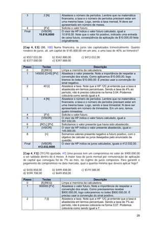 3              2 [N]          Abastece o número de períodos. Lembre que na matemática
                                financeira, a taxa e o número de períodos precisam estar em
                                uma mesma base. Logo, sendo a taxa mensal, N deve ser
                                apresentado em número de meses.
  4             [FV]            Solicita o valor futuro.
Final         {VISOR}           O visor da HP indica o valor futuro calculado, igual a
            10.816,0000         10.816,00. Note que o valor foi positivo, indicado uma entrada
                                de caixa futura, conseqüência da aplicação de $10.000,00 feita
                                originalmente.

[Cap 4, E3] (BB, 100) Numa financeira, os juros são capitalizados trimestralmente. Quanto
renderá de juros, ali, um capital de $145.000,00 em um ano, a uma taxa de 40% ao trimestre?

a) $557.032,00            b) $542.880,00        c) $412.032,00
d) $377.000,00            e) $397.888,00

Passo         Teclas                                        Descrição
  0          [f] [REG]          Limpa a memória da calculadora.
  1      145000 [CHS] [PV]      Abastece o valor presente. Note a importância de respeitar a
                                convenção dos sinais. Como aplicamos $10.000,00, logo
                                tiramos do bolso $10.000,00. É preciso usar a convenção do
                                sinal negativo.
  2              40 [i]         Abastece a taxa. Note que a HP 12C já entende que a taxa é
                                abastecida em termos percentuais. Sendo a taxa de 4% ao
                                período, não é preciso colocá-la na forma 0,04. Podemos
                                colocá-la como sendo igual a 4.
  3              4 [N]          Abastece o número de períodos. Lembre que na matemática
                                financeira, a taxa e o número de períodos precisam estar em
                                uma mesma base. Logo, sendo a taxa trimestral, N deve ser
                                apresentado em número de trimestres. Em um ano, temos
                                quatro trimestres.
  4             [FV]            Solicita o valor futuro.
  5           {VISOR}           O visor da HP indica o valor futuro calculado, igual a
                                557.032,00.
  6          [RCL] [PV]         Solicitamos o valor presente que havia sido abastecido.
  7           {VISOR}           O visor da HP indica o valor presente abastecido, igual a -
                                145.000,00.
  8               [+]           Somamos valores presente negativo e futuro positivo, com o
                                objetivo de calcular os juros desejados pelo enunciado da
                                questão.
Final        {VISOR}            O visor da HP indica os juros calculados, iguais a 412.032,00.
           412.032,0000

[Cap 4, F3] (TFC/93 ajustada, 47) Uma pessoa tem um compromisso no valor de $900.000,00
a ser saldado dentro de 6 meses. A maior taxa de juros mensal por remuneração de aplicação
de capital que conseguiu foi de 7% ao mês, no regime de juros compostos. Para garantir o
pagamento do compromisso na data marcada, qual a quantia mínima que deverá aplicar hoje?

a) $430.858,00            b) $499.408,00        c) $519.588,00
d) $599.708,00            e) $649.858,00

Passo         Teclas                                      Descrição
  0          [f] [REG]          Limpa a memória da calculadora.
  1         900000 [FV]         Abastece o valor futuro. Note a importância de respeitar a
                                convenção dos sinais. Como precisaremos receber
                                $900.000,00, logo colocaremos no bolso $900.000,00. É
                                preciso usar a convenção do sinal positivo.
  2              7 [i]          Abastece a taxa. Note que a HP 12C já entende que a taxa é
                                abastecida em termos percentuais. Sendo a taxa de 7% ao
                                período, não é preciso colocá-la na forma 0,07. Podemos
                                colocá-la como sendo igual a 7.

                                                                                             28
 