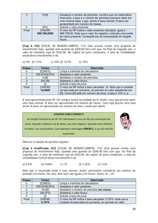3              6 [N]           Abastece o número de períodos. Lembre que na matemática
                                 financeira, a taxa e o número de períodos precisam estar em
                                 uma mesma base. Logo, sendo a taxa mensal, N deve ser
                                 apresentado em número de meses.
  4             [PV]             Solicita o valor presente.
Final         {VISOR}            O visor da HP indica o valor presente calculado, igual a -
            599.708,0000         599.708,00. Note que o valor foi negativo, indicado uma saída
                                 de caixa presente, conseqüência da necessidade do resgate
                                 futuro.

[Cap 4, H2] (FISCAL DE RENDAS-CAMPOS, 131) Uma pessoa recebe uma proposta de
investimento hoje, quando uma quantia de $200,00 fará com que, no final do segundo ano, o
valor do montante seja de $242,00. No regime de juros compostos, a taxa de rentabilidade
anual desse investimento é de:

a) 5% b) 7,5%            c) 10% d) 12,5%           e) 15%

Passo          Teclas                                      Descrição
   0          [f] [REG]          Limpa a memória da calculadora.
   1       200 [CHS] [PV]        Abastece o valor presente.
   2             2 [N]           Abastece o número de períodos.
   3           242 [N]           Abastece o valor futuro.
   4               [i]           Solicita a taxa de juros.
 Final        {VISOR}            O visor da HP indica a taxa calculada: 10. Note que a unidade
              10,0000            da taxa esta em porcento, ao período do valor abastecido em
                                 [N]. Como [N] está em número de anos, a taxa é 10% a. a.

A taxa apresentada pela HP 12C sempre estará na unidade de N. Assim, caso seja preciso obter
uma taxa mensal, N deve ser apresentado em número de meses. Caso seja preciso uma taxa
anual, N deve ser apresentada em número de anos e assim por diante.


                           CUIDADO COM O ERROR 5!
   As funções financeiras da HP 12C demandam o uso correto da convenção dos 
 sinais. Quando o dinheiro sai do bolso, use sinal negativo. Quando entra dinheiro 
 no bolso, use sinal positivo. Caso apareça a mensagem ERROR 5, o uso do sinal foi            
                                    esquecido! 


Observe a solução da questão seguinte.

[Cap 4 modificada, H2] (FISCAL DE RENDAS-CAMPOS, 142) Uma pessoa recebe uma
proposta de investimento hoje, quando uma quantia de $200,00 fará com que, no final do
segundo ano, o valor do montante seja de $242,00. No regime de juros compostos, a taxa de
rentabilidade mensal desse investimento é de:

a) 0,5%         b) 0,80%         c) 1%             d) 1,25%         e) 1,5%

Note que o enunciado pede a taxa mensal. Assim, precisamos considerar um número de
períodos em meses. No caso, dois anos são iguais a 24 meses. Assim, N = 24.

Passo          Teclas                                      Descrição
   0          [f] [REG]          Limpa a memória da calculadora.
   1       200 [CHS] [PV]        Abastece o valor presente.
   2            24 [N]           Abastece o número de períodos em meses.
   3          242 [FV]           Abastece o valor futuro.
   4               [i]           Solicita a taxa de juros.
 Final        {VISOR}            O visor da HP indica a taxa calculada: 0,7974. Note que a
               0,7974            unidade da taxa esta em porcento, ao período do valor

                                                                                             29
 