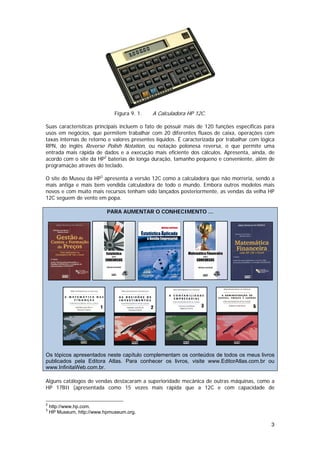 Figura 9. 1.   A Calculadora HP 12C.

Suas características principais incluem o fato de possuir mais de 120 funções específicas para
usos em negócios, que permitem trabalhar com 20 diferentes fluxos de caixa, operações com
taxas internas de retorno e valores presentes líquidos. É caracterizada por trabalhar com lógica
RPN, do inglês Reverse Polish Notation, ou notação polonesa reversa, o que permite uma
entrada mais rápida de dados e a execução mais eficiente dos cálculos. Apresenta, ainda, de
acordo com o site da HP2 baterias de longa duração, tamanho pequeno e conveniente, além de
programação através do teclado.

O site do Museu da HP3 apresenta a versão 12C como a calculadora que não morreria, sendo a
mais antiga e mais bem vendida calculadora de todo o mundo. Embora outros modelos mais
novos e com muito mais recursos tenham sido lançados posteriormente, as vendas da velha HP
12C seguem de vento em popa.

                           PARA AUMENTAR O CONHECIMENTO ...




Os tópicos apresentados neste capítulo complementam os conteúdos de todos os meus livros
publicados pela Editora Atlas. Para conhecer os livros, visite www.EditorAtlas.com.br ou
www.InfinitaWeb.com.br.

Alguns catálogos de vendas destacaram a superioridade mecânica de outras máquinas, como a
HP 17BII (apresentada como 15 vezes mais rápida que a 12C e com capacidade de


2
    http://www.hp.com.
3
    HP Museum, http://www.hpmuseum.org.

                                                                                              3
 