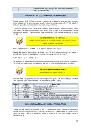 abastecido em [N]. Como [N] está em número de meses, a
                                     taxa é 0,7974% a. m.


                       CUIDADO NO CÁLCULO DO NÚMERO DE PERÍODOS!!!


Quando usamos a HP 12C para calcular o número de períodos de uma operação, devemos
tomar cuidado com o valor retornado para N. O algoritmo empregado pela HP 12C calcula N
tanto em operações com dois capitais como em séries uniformes.

O resultado apresentado no cálculo de N sempre é aproximado para o inteiro superior. Assim,
caso o valor calculado algebricamente para N seja igual a 2,001, a HP aproximará o cálculo,
fornecendo o número 3 como resposta. Logo, precisamos tomar cuidado ao calcular N com a
HP 12C.

                                               NÚMERO APROXIMADO DE PERÍODOS! 
                             A HP 12C aproxima o cálculo do número de períodos para o inteiro superior! 

                                                  Cuidado ao calcular N na HP 12C! 


Veja a solução algébrica e na HP 12C da questão apresentada a seguir.

[Cap 4, I2] (Agente Administrativo de Saúde - nov./90, 150) A juros compostos, um capital C,
aplicado a 3,6% ao mês, quadruplicará em qual número aproximado de meses?

a) 30    b) 33       c) 36   d) 39    e) 42

Em uma solução algébrica anteriormente apresentada e que ilustrou o cálculo com a função [g]
[LN] da HP 12C, aplicando a fórmula temos que n = 39,1966. Aproximadamente 39 meses.
 

                                              É MAIS FÁCIL TRABALHAR COM NÚMEROS! 
                                               Quando nada é dito, assuma o valor 100! 
                  

Para usar a HP 12C, podemos assumir um valor presente igual a 100. Seu quádruplo será 400.
Caso a questão fosse resolvida na HP 12C, teríamos os passos a seguir.

Passo           Teclas                                         Descrição
   0           [f] [REG]             Limpa a memória da calculadora.
   1        100 [CHS] [PV]           Abastece o valor presente.
   2              3,6 [i]            Abastece a taxa mensal.
   3           400 [FV]              Abastece o valor futuro.
   4                [N]              Solicita o número de períodos.
 Final         {VISOR}               O visor da HP indica o número aproximado de períodos, igual
               40,0000               a 40. É preciso sempre tomar cuidado com o cálculo de [N] na
                                     HP, já que seu valor será aproximado para o inteiro superior.


                       FUNÇÕES FINANCEIRAS E PERÍODOS FRACIONÁRIOS


Quando existem períodos fracionários, a HP 12C permite cálculos na convenção exponencial,
sempre considerando juros compostos nas partes inteira ou fracionária de N, ou cálculos na
convenção linear, com juros compostos na parte inteira de N, mas juros simples na parte
fracionária de N.


                                                                                                       30
 