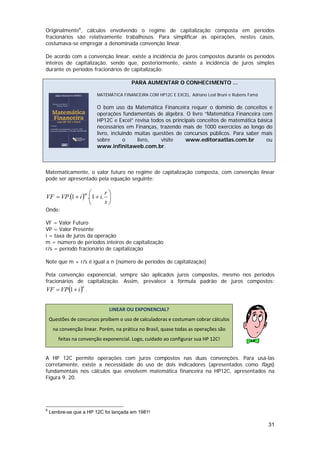 Originalmente6, cálculos envolvendo o regime de capitalização composta em períodos
fracionários são relativamente trabalhosos. Para simplificar as operações, nestes casos,
costumava-se empregar a denominada convenção linear.

De acordo com a convenção linear, existe a incidência de juros compostos durante os períodos
inteiros de capitalização, sendo que, posteriormente, existe a incidência de juros simples
durante os períodos fracionários de capitalização.

                                        PARA AUMENTAR O CONHECIMENTO ...

                         MATEMÁTICA FINANCEIRA COM HP12C E EXCEL. Adriano Leal Bruni e Rubens Famá

                         O bom uso da Matemática Financeira requer o domínio de conceitos e
                         operações fundamentais de álgebra. O livro “Matemática Financeira com
                         HP12C e Excel” revisa todos os principais conceitos de matemática básica
                         necessários em Finanças, trazendo mais de 1000 exercícios ao longo do
                         livro, incluindo muitas questões de concursos públicos. Para saber mais
                         sobre       o     livro,   visite    www.editoraatlas.com.br         ou
                         www.infinitaweb.com.br.



Matematicamente, o valor futuro no regime de capitalização composta, com convenção linear
pode ser apresentado pela equação seguinte:

                m ⎛      r⎞
VF = VP.(1 + i ) .⎜1 + i. ⎟
                  ⎝      s⎠
Onde:

VF = Valor Futuro
VP = Valor Presente
i = taxa de juros da operação
m = número de períodos inteiros de capitalização
r/s = período fracionário de capitalização

Note que m + r/s é igual a n (número de períodos de capitalização)

Pela convenção exponencial, sempre são aplicados juros compostos, mesmo nos períodos
fracionários de capitalização. Assim, prevalece a fórmula padrão de juros compostos:
VF = VP (1 + i ) .
                  n

 

                              LINEAR OU EXPONENCIAL? 
    Questões de concursos proíbem o uso de calculadoras e costumam cobrar cálculos 
     na convenção linear. Porém, na prática no Brasil, quase todas as operações são 
        feitas na convenção exponencial. Logo, cuidado ao configurar sua HP 12C! 
                                                                                                      

A HP 12C permite operações com juros compostos nas duas convenções. Para usá-las
corretamente, existe a necessidade do uso de dois indicadores (apresentados como flags)
fundamentais nos cálculos que envolvem matemática financeira na HP12C, apresentados na
Figura 9. 20.




6
    Lembre-se que a HP 12C foi lançada em 1981!

                                                                                                     31
 