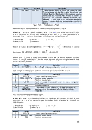 Flag        Ativa            Desativa                           Descrição
   C       [STO] [EEX]       [STO] [EEX]     Quando ativado indica a opção de cálculo de juros
                                             Compostos nas parcelas fracionárias de períodos não
                                             inteiros. Quando não ativado, indica que nas parcelas
                                             fracionárias de períodos não inteiros o cálculo no
                                             regime de juros compostos ocorrerá mediante juros
                                             simples! Ou seja, com o flag desativado estaremos
                                             usando a convenção linear, apresentada no capítulo 4
                                             do livro.
                             Figura 9. 20.    A Calculadora HP 12C.

Observe o uso da convenção linear na solução da questão apresenta a seguir.

[Cap 4, O1] (Fiscal de Tributos Estaduais, SEFAZ-SC/98, 222) Uma pessoa aplicou $10.000,00
a juros compostos de 18% ao ano, pelo prazo de dois anos e três meses. Admitindo-se a
convenção linear, o montante da aplicação ao final do prazo era igual a quanto?

a) $13.593,62          b) $13.693,62             c) $13.793,63
d) $13.924,00          e) $14.550,58

                                                               ⎛      r⎞
Usando a equação da convenção linear: VF = VP.(1 + i ) .⎜1 + i. ⎟ . Substituindo os valores
                                                           m

                                                               ⎝      s⎠
                                       ⎛         3⎞
tem-se que: VF = 10000.(1 + 0,18) .⎜1 + 0,18.      ⎟ = $14.550,58.
                                   2

                                       ⎝        12 ⎠

Usando a HP 12C, temos os passos apresentados a seguir. Em um primeiro momento é preciso
conferir se o flag C está apagado. Caso não esteja, é preciso apagá-lo, configurando a HP para
operar na convenção linear.

Passo         Teclas                                    Descrição
  1         [STO] [EEX]        Caso o flag C esteja aceso, é preciso apagá-lo.

Após o flag C ter sido apagado, podemos executar os passos apresentados a seguir.

Passo          Teclas                                     Descrição
  0           [f] [REG]        Limpa a memória da calculadora.
  1       10000 [CHS] [PV]     Abastece o valor presente.
  2              18 [i]        Abastece a taxa anual.
  3            2,25 [N]        Abastece o prazo. Note que dois anos e três meses são iguais
                               a 2,25 anos.
  4             [FV]           Solicita o valor futuro
Final         {VISOR}          O visor da HP indica o valor futuro calculado na convenção
            14.550,5800        linear, com juros simples na parte fracionária do período:
                               14.550,58.

Veja o outro exemplo apresentado a seguir.

[Cap 4, O5] (ESAF, 98) A melhor aproximação do capital que, em 10 meses e 25 dias, a juros
compostos de 9% a. m. calculados pela convenção linear, resultaria no montante de
$235.506,45 é:

a) $92.540,00          b) $92.572,98             c) $92.586,80
d) $96.800,00          e) $119.243,77

Passo          Teclas                                   Descrição
  0           [f] [REG]        Limpa a memória da calculadora.
  1        235506,45 [FV]      Abastece o valor futuro.
  2               9 [i]        Abastece a taxa mensal.


                                                                                            32
 