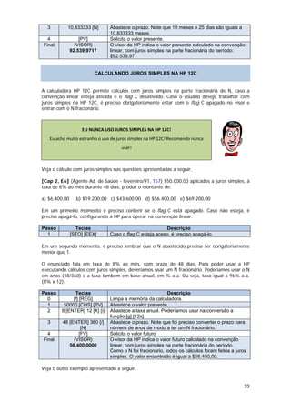 3        10,833333 [N]        Abastece o prazo. Note que 10 meses e 25 dias são iguais a
                                10,833333 meses.
  4                [PV]         Solicita o valor presente.
Final            {VISOR}        O visor da HP indica o valor presente calculado na convenção
               92.539,9717      linear, com juros simples na parte fracionária do período:
                                $92.539,97.


                         CALCULANDO JUROS SIMPLES NA HP 12C


A calculadora HP 12C permite cálculos com juros simples na parte fracionária de N, caso a
convenção linear esteja ativada e o flag C desativado. Caso o usuário deseje trabalhar com
juros simples na HP 12C, é preciso obrigatoriamente estar com o flag C apagado no visor e
entrar com o N fracionário.



                    EU NUNCA USO JUROS SIMPLES NA HP 12C! 
   Eu acho muito estranho o uso de juros simples na HP 12C! Recomendo nunca 
                                     usar! 
                                                                                               

Veja o cálculo com juros simples nas questões apresentadas a seguir.

[Cap 2, E6] (Agente Ad. de Saúde - fevereiro/91, 157) $50.000,00 aplicados a juros simples, à
taxa de 8% ao mês durante 48 dias, produz o montante de:

a) $6.400,00     b) $19.200,00 c) $43.600,00 d) $56.400,00 e) $69.200,00

Em um primeiro momento é preciso conferir se o flag C está apagado. Caso não esteja, é
preciso apagá-lo, configurando a HP para operar na convenção linear.

Passo            Teclas                                  Descrição
  1            [STO] [EEX]      Caso o flag C esteja aceso, é preciso apagá-lo.

Em um segundo momento, é preciso lembrar que o N abastecido precisa ser obrigatoriamente
menor que 1.

O enunciado fala em taxa de 8% ao mês, com prazo de 48 dias. Para poder usar a HP
executando cálculos com juros simples, deveríamos usar um N fracionário. Poderíamos usar o N
em anos (48/360) e a taxa também em base anual, em % a.a. Ou seja, taxa igual a 96% a.a.
(8% x 12).

Passo          Teclas                                      Descrição
  0           [f] [REG]         Limpa a memória da calculadora.
  1       50000 [CHS] [PV]      Abastece o valor presente.
  2      8 [ENTER] 12 [X] [i]   Abastece a taxa anual. Poderíamos usar na conversão a
                                função [g] [12x].
  3      48 [ENTER] 360 [/]     Abastece o prazo. Note que foi preciso converter o prazo para
                 [N]            número de anos de modo a ter um N fracionário.
  4             [FV]            Solicita o valor futuro
Final         {VISOR}           O visor da HP indica o valor futuro calculado na convenção
            56.400,0000         linear, com juros simples na parte fracionária do período.
                                Como o N foi fracionário, todos os cálculos foram feitos a juros
                                simples. O valor encontrado é igual a $56.400,00.

Veja o outro exemplo apresentado a seguir.


                                                                                                  33
 