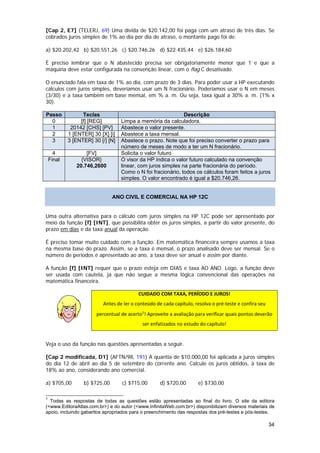 [Cap 2, E7] (TELERJ, 69) Uma dívida de $20.142,00 foi paga com um atraso de três dias. Se
cobrados juros simples de 1% ao dia por dia de atraso, o montante pago foi de:

a) $20.202,42 b) $20.551,26 c) $20.746,26 d) $22.435,44 e) $26.184,60

É preciso lembrar que o N abastecido precisa ser obrigatoriamente menor que 1 e que a
máquina deve estar configurada na convenção linear, com o flag C desativado.

O enunciado fala em taxa de 1% ao dia, com prazo de 3 dias. Para poder usar a HP executando
cálculos com juros simples, deveríamos usar um N fracionário. Poderíamos usar o N em meses
(3/30) e a taxa também em base mensal, em % a. m. Ou seja, taxa igual a 30% a. m. (1% x
30).

Passo             Teclas                                       Descrição
  0              [f] [REG]          Limpa a memória da calculadora.
  1          20142 [CHS] [PV]       Abastece o valor presente.
  2         1 [ENTER] 30 [X] [i]    Abastece a taxa mensal.
  3         3 [ENTER] 30 [/] [N]    Abastece o prazo. Note que foi preciso converter o prazo para
                                    número de meses de modo a ter um N fracionário.
      4            [FV]             Solicita o valor futuro
    Final        {VISOR}            O visor da HP indica o valor futuro calculado na convenção
               20.746,2600          linear, com juros simples na parte fracionária do período.
                                    Como o N foi fracionário, todos os cálculos foram feitos a juros
                                    simples. O valor encontrado é igual a $20.746,26.


                                  ANO CIVIL E COMERCIAL NA HP 12C


Uma outra alternativa para o cálculo com juros simples na HP 12C pode ser apresentado por
meio da função [f] [INT], que possibilita obter os juros simples, a partir do valor presente, do
prazo em dias e da taxa anual da operação.

É preciso tomar muito cuidado com a função. Em matemática financeira sempre usamos a taxa
na mesma base do prazo. Assim, se a taxa é mensal, o prazo analisado deve ser mensal. Se o
número de períodos é apresentado ao ano, a taxa deve ser anual e assim por diante.

A função [f] [INT] requer que o prazo esteja em DIAS e taxa AO ANO. Logo, a função deve
ser usada com cautela, já que não segue a mesma lógica convencional das operações na
matemática financeira.

                                            CUIDADO COM TAXA, PERÍODO E JUROS! 
                            Antes de ler o conteúdo de cada capítulo, resolva o pré‐teste e confira seu 
                         percentual de acerto7! Aproveite a avaliação para verificar quais pontos deverão 
                  
                                              ser enfatizados no estudo do capítulo! 
 
Veja o uso da função nas questões apresentadas a seguir.

[Cap 2 modificada, D1] (AFTN/98, 191) A quantia de $10.000,00 foi aplicada a juros simples
do dia 12 de abril ao dia 5 de setembro do corrente ano. Calcule os juros obtidos, à taxa de
18% ao ano, considerando ano comercial.

a) $705,00           b) $725,00      c) $715,00       d) $720,00        e) $730,00

7
  Todas as respostas de todas as questões estão apresentadas ao final do livro. O site da editora
(<www.EditoraAtlas.com.br>) e do autor (<www.InfinitaWeb.com.br>) disponibilizam diversos materiais de
apoio, incluindo gabaritos apropriados para o preenchimento das respostas dos pré-testes e pós-testes.

                                                                                                           34
 