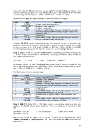Temos, no intervalo, 146 dias. Em uma solução algébrica, considerando juros simples e ano
comercial, formado por 360 dias, o prazo da operação é igual a 146/360 ano. Assim, aplicando
a fórmula dos juros, tem-se que J = VP.i.n = 10000 . 0,18 . 146/360 = $730,00.

Usando a função [f] [INT] é possível seguir os passos apresentados a seguir.

Passo          Teclas                                   Descrição
  0           [f] [REG]       Limpa a memória da calculadora.
  1       10000 [CHS] [PV]    Abastece o valor presente.
  2              18 [i]       Abastece a taxa anual.
  3            146 [N]        Abastece o prazo em dias. Note que a função viola as regras
                              básicas das operações financeiras que exigem prazo e taxa
                              em mesma base.
  4            [f] [INT]      Solicita o juro
Final         {VISOR}         O visor da HP indica o valor do juro, calculado com base em
              730,0000        um ano comercial formado por 360 dias.

A função [f] [INT] permite considerações sobre ano comercial ou civil. As operações que
envolvem a conversão de prazos em anos para dias e vice-versa costuma assumir a convenção
do ano comercial, com o ano sendo formado por 360 dias. Porém, quando o enunciado
mencionar juros exatos ou ano civil, é preciso considerar o ano formado por 365 dias.

[Cap 2, D1] (AFTN/98, 47) A quantia de $10.000,00 foi aplicada a juros simples exatos do dia
12 de abril ao dia 5 de setembro do corrente ano. Calcule os juros obtidos, à taxa de 18% ao
ano, desprezando os centavos:

a) $705,00     b) $725,00      c) $715,00     d) $720,00      e) $735,00

No intervalo existem 146 dias. Considerando juros simples exatos, com ano formado por 365
dias, o prazo da operação é igual a 146/365 ano. Assim, aplicando a fórmula dos juros, tem-se
que J = VP.i.n = 10000 . 0,18 . 146/365 = $720,00.

Usando a função, temos os passos a seguir.

Passo          Teclas                                   Descrição
  0           [f] [REG]       Limpa a memória da calculadora.
  1       10000 [CHS] [PV]    Abastece o valor presente.
  2              18 [i]       Abastece a taxa anual.
  3            146 [N]        Abastece o prazo em dias. Note que a função viola as regras
                              básicas das operações financeiras que exigem prazo e taxa
                              em mesma base.
  4            [f] [INT]      Solicita o juro
  5           {VISOR}         O visor da HP indica o valor do juro, calculado com base em
              730,0000        um ano comercial formado por 360 dias.
  6          [R ] [R ]        Movimentamos os registradores na pilha duas vezes para
                              baixo.
              {VISOR}         O visor da HP indica o valor do juro, calculado com base em
              720,0000        um ano civil ou exato formado por 365 dias.

[Cap 2, D2] (CFC, Bacharel/00.1, 208) O juro exato e o comercial ou ordinário gerados pelo
capital de $10.000,00, aplicado à taxa simples de 12% a. a. e pelo prazo de 3 meses e 15 dias
são:

a) $340,51 e $350,00           b) $350,00 e $350,00           c) $345,21 e $350,00
d) $350,00 e $345,21

O prazo é de 105 dias e a taxa é 12% a. a. Na HP 12C, basta executar os passos: [f] [REG]
10000 [CHS] [PV] 12 [i] [105] [N] [f] [INT] 350 (juros comerciais) [R ] [R ] 345,2055
(juros exatos).

                                                                                            35
 
