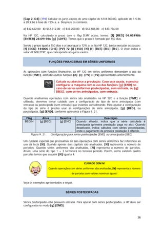 [Cap 2, D3] (193) Calcular os juros exatos de uma capital de $144.000,00, aplicado de 1.5.86
a 28.9.86 à taxa de 72% a. a. Despreze os centavos.

a) $42.622,00 b) $42.912,00 c) $43.200,00 d) $42.608,00 e) $43.776,00

Na HP 12C, calculando o prazo com o flag D.MY aceso, temos: [f] [REG] 01.051986
[ENTER] 28.091986 [g] [∆DYS]. Temos que o prazo é formado por 150 dias.

Sendo o prazo igual a 150 dias e a taxa igual a 72% a. a. Na HP 12C, basta executar os passos:
[f] [REG] 144000 [CHS] [PV] 72 [i] [150] [N] [f] [INT] [R ] [R ]. O visor indica o
valor 42.608,2192, que corresponde aos juros exatos.


                     FUNÇÕES FINANCEIRAS EM SÉRIES UNIFORMES


As operações com funções financeiras da HP 12C em séries uniformes demandam o uso da
função [PMT], além das outras funções [n], [i], [PV] e [FV] apresentadas anteriormente.

                           Calcula ou abastece a prestação. Caso seja usada, é preciso
                           configurar a máquina com o uso das funções [g] [END] no
                           caso de séries uniformes postecipadas, sem entrada, ou [g]
                           [BEG], com séries antecipadas, com entrada.

Quando analisamos operações com séries são analisadas na HP 12C e a função [PMT] é
utilizada, devemos tomar cuidado com a configuração do tipo de série antecipada (com
entrada) ou postecipada (sem entrada) que estamos considerando. Para ajustar a configuração
do tipo de série é preciso usar as configurações de série antecipada, [g] [BEG], ou
postecipada, [g] [END], conforme apresenta a Figura 9. 21.

  Flag         Ativa          Desativa                          Descrição
 BEGIN       [g] [BEG]        [g] [END]   Quando ativado, indica que a série calculada é
                                          antecipada (primeira prestação paga no ato). Quando
                                          desativado, indica cálculos com séries postecipadas,
                                          onde o pagamento da primeira prestação é diferido.
     Figura 9. 21.    Configuração para séries postecipadas [END] ou antecipadas [BEG].

Um cuidado especial que precisamos ter nas operações com séries uniformes faz referência ao
uso da tecla [N]. Quando apenas dois capitais são analisados, [N] representa o número de
períodos. Quando séries uniformes são analisadas, [N] representa o número de parcelas.
Assim, uma série do tipo 1 + 3 terminará no terceiro período. Porém, como existem quatro
parcelas temos que assumir [N] igual a 4.


                                                     CUIDADO COM N! 
                     Quando operações com séries uniformes são analisadas, [N] representa o número 

                                          de parcelas com valores nominais iguais! 


Veja os exemplos apresentados a seguir.


                                   SÉRIES POSTECIPADAS


Séries postecipadas não possuem entrada. Para operar com séries postecipadas, a HP deve ser
configurada no modo [g] [END].



                                                                                                36
 
