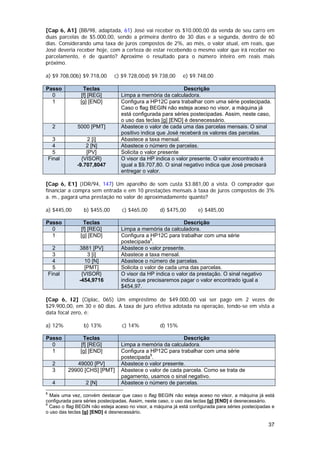 [Cap 6, A1] (BB/98, adaptada, 61) José vai receber os $10.000,00 da venda de seu carro em
duas parcelas de $5.000,00, sendo a primeira dentro de 30 dias e a segunda, dentro de 60
dias. Considerando uma taxa de juros compostos de 2%, ao mês, o valor atual, em reais, que
José deveria receber hoje, com a certeza de estar recebendo o mesmo valor que irá receber no
parcelamento, é de quanto? Aproxime o resultado para o número inteiro em reais mais
próximo.

a) $9.708,00b) $9.718,00      c) $9.728,00 d) $9.738,00      e) $9.748,00

Passo            Teclas                                     Descrição
  0             [f] [REG]        Limpa a memória da calculadora.
  1             [g] [END]        Configura a HP12C para trabalhar com uma série postecipada.
                                 Caso o flag BEGIN não esteja aceso no visor, a máquina já
                                 está configurada para séries postecipadas. Assim, neste caso,
                                 o uso das teclas [g] [END] é desnecessário.
     2         5000 [PMT]        Abastece o valor de cada uma das parcelas mensais. O sinal
                                 positivo indica que José receberá os valores das parcelas.
      3            2 [i]         Abastece a taxa mensal.
      4            2 [N]         Abastece o número de parcelas.
      5            [PV]          Solicita o valor presente
    Final        {VISOR}         O visor da HP indica o valor presente. O valor encontrado é
               -9.707,8047       igual a $9.707,80. O sinal negativo indica que José precisará
                                 entregar o valor.

[Cap 6, E1] (IDR/94, 147) Um aparelho de som custa $3.881,00 a vista. O comprador que
financiar a compra sem entrada e em 10 prestações mensais à taxa de juros compostos de 3%
a. m., pagará uma prestação no valor de aproximadamente quanto?

a) $445,00       b) $455,00       c) $465,00       d) $475,00       e) $485,00

Passo            Teclas                                     Descrição
  0             [f] [REG]        Limpa a memória da calculadora.
  1             [g] [END]        Configura a HP12C para trabalhar com uma série
                                 postecipada8.
      2         3881 [PV]        Abastece o valor presente.
      3            3 [i]         Abastece a taxa mensal.
      4           10 [N]         Abastece o número de parcelas.
      5           [PMT]          Solicita o valor de cada uma das parcelas.
    Final        {VISOR}         O visor da HP indica o valor da prestação. O sinal negativo
                -454,9716        indica que precisaremos pagar o valor encontrado igual a
                                 $454,97.

[Cap 6, I2] (Ciplac, 065) Um empréstimo de $49.000,00 vai ser pago em 2 vezes de
$29.900,00, em 30 e 60 dias. A taxa de juro efetiva adotada na operação, tendo-se em vista a
data focal zero, é:

a) 12%           b) 13%           c) 14%           d) 15%

Passo            Teclas                                   Descrição
  0             [f] [REG]        Limpa a memória da calculadora.
  1             [g] [END]        Configura a HP12C para trabalhar com uma série
                                 postecipada9.
     2         49000 [PV]        Abastece o valor presente.
     3      29900 [CHS] [PMT]    Abastece o valor de cada parcela. Como se trata de
                                 pagamento, usamos o sinal negativo.
     4            2 [N]          Abastece o número de parcelas.
8
  Mais uma vez, convém destacar que caso o flag BEGIN não esteja aceso no visor, a máquina já está
configurada para séries postecipadas. Assim, neste caso, o uso das teclas [g] [END] é desnecessário.
9
  Caso o flag BEGIN não esteja aceso no visor, a máquina já está configurada para séries postecipadas e
o uso das teclas [g] [END] é desnecessário.

                                                                                                    37
 