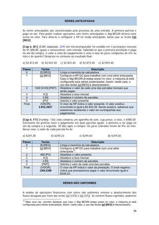 SÉRIES ANTECIPADAS


As séries antecipadas são caracterizadas pela presença de uma entrada. A primeira parcela é
paga no ato. Para poder realizar operações com séries antecipadas o flag BEGIN deverá estar
aceso no visor. Para ativá-lo e configurar a HP no modo antecipado, basta usar as teclas [g]
[BEG].

[Cap 6, B1] (ESAF adaptada, 229) Um microcomputador foi vendido em 3 prestações mensais
de $1.000,00, iguais e consecutivas, com entrada. Sabendo-se que a primeira prestação é paga
no ato da compra, o valor a vista do equipamento a vista à taxa de juros compostos de 6% ao
mês é de quanto? Despreze os centavos no resultado final.

a) $2.813,40     b) $2.833,40     c) $2.853,40    d) $2.873,40    e) $2.893,40

Passo           Teclas                                      Descrição
  0            [f] [REG]          Limpa a memória da calculadora.
  1            [g] [BEG]          Configura a HP12C para trabalhar com uma série antecipada.
                                  Caso o flag BEGIN já esteja aceso no visor, a máquina já está
                                  configurada para séries postecipadas. Assim, neste caso, o
                                  uso das teclas [g] [BEG] é desnecessário.
     2    1000 [CHS] [PMT]        Abastece o valor de cada uma das parcelas mensais que
                                  serão pagas.
   3               6 [i]          Abastece a taxa mensal.
   4              3 [N]           Abastece o número de parcelas.
   5              [PV]            Solicita o valor presente
 Final          {VISOR}           O visor da HP indica o valor presente. O valor positivo
               2.833,3927         encontrado é igual a $2.833,39. Sendo positivo, sabemos que
                                  estaremos recebendo o valor em contrapartida aos
                                  pagamentos.

[Cap 6, F1] (Fundep, 136) João comprou um aparelho de som, cujo preço, a vista, é $480,00.
Entretanto ele preferiu fazer o pagamento em duas parcelas iguais: a primeira a ser paga no
ato da compra e a segunda, 30 dias após a compra. Os juros cobrados foram de 8% ao mês.
Nesse caso, o valor de cada parcela foi de:

a) $247,30.                b) $249,23.            c) $249,60.             d) $259,20.

Passo           Teclas                                       Descrição
  0            [f] [REG]          Limpa a memória da calculadora.
  1            [g] [BEG]          Configura a HP12C para trabalhar com uma série
                                  antecipada12.
   2            480 [PV]          Abastece o valor presente.
   3              8 [i]           Abastece a taxa mensal.
   4              2 [N]           Abastece o número de parcelas.
   5             [PMT]            Solicita o valor de cada uma das parcelas.
 Final          {VISOR}           O visor da HP indica o valor da prestação. O sinal negativo
               -249,2308          indica que precisaremos pagar o valor encontrado igual a
                                  $249,23.


                                    SÉRIES NÃO UNIFORMES


A análise de operações financeiras com séries não uniformes envolve o abastecimento dos
fluxos desiguais por meio das teclas [g] [CF0] e [g] [CFj]. Se existem fluxos repetidos, podemos
12
  Mais uma vez, convém destacar que caso o flag BEGIN esteja aceso no visor, a máquina já está
configurada para séries antecipadas. Assim, neste caso, o uso das teclas [g] [BEG] é desnecessário.

                                                                                                39
 
