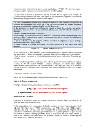 armazenamento e processamento quatro vezes superior) ou a HP 19BII (15 vezes mais rápida e
com capacidade 9 vezes superior de processamento de informações).

E quais seriam as razões da persistência do uso da velha HP 12C a ponto, por exemplo, de
justificar sua aplicação mais de vinte anos depois do seu lançamento? O próprio Museu da HP
apresenta algumas justificativas, destacadas na Figura 9. 2.

1. É uma calculadora puramente RPN, sem opções algébricas para confundir o comprador, ou
o usuário. As calculadoras mais novas, HP 17B e 19B, foram lançadas em versões algébricas,
rapidamente substituídas pelas versões BII, com RPN opcional;
2. Os compradores, geralmente profissionais ligados a áreas de negócios, são sempre
ligeiramente conservadores – o que os tornam aficcionados pela HP 12C, já tradicional no
mercado;
3. Possui uma excelente (e cara) aparência;
4. Como todas as outras calculadoras da série 10C, possui uma boa e sólida aparência “feita
como um tijolo”, especialmente quando comparadas com outros modelos de calculadoras
disponíveis no mercado;
5. Ela já se tornou parte do “elegante uniforme executivo de negócios”, o que a distingue
facilmente dos modelos mais baratos.
6. Talvez forneça as funções apropriadas, de forma apropriada e pelo preço mais justo
possível.
                         Figura 9. 2.   Razões para uso da HP 12C.

De um modo geral, as duas principais características da calculadora poderiam ser representadas
por sua robustez – já que bem cuidada, a máquina dura indeterminadamente, e simplicidade –
é fácil de operar, possuindo as principais funções necessárias em matemática financeira, por
exemplo.

Com a evolução das planilhas eletrônicas, como o Excel, igualmente apresentado neste capítulo,
os usos da HP 12C ficaram limitados a rápidas operações, ou cálculos mais simples.
Didaticamente, ainda representa um excelente recurso, em função de executar as principais
funções financeiras e apresentar um custo muito mais baixo que um microcomputador portátil,
por exemplo.

Comandos, funções e testes iniciais.

O bom uso da calculadora requer o domínio de alguns recursos importantes.

Ligar e desligar a calculadora

Para ligar e desligar a calculadora, basta pressionar a tecla [ON].

                   [ON]    Liga a calculadora (se ela estiver desligada).

      [ON] Novamente       Desliga a calculadora (se ela estiver ligada).

Auto-teste dos circuitos

Para saber se a calculadora está funcionando normalmente, existem alguns procedimentos de
teste que podem ser efetuados, como:

Teste automático: com a calculadora desligada, pressione e mantenha pressionada a tecla
[x] (ou [+]) e depois ligue a HP12C, pressionando a tecla [ON]. Solte a tecla [ON] e depois a
tecla [x] (ou [+]). Um auto-teste será realizado. Se o mecanismo da máquina estiver
funcionando corretamente, dentro de aproximadamente 25 segundos (durante os quais no visor
será exibido a palavra "running" piscando) todos os indicadores do visor serão exibidos (a
exceção do *: indicador de bateria fraca). Se aparecer a expressão "Error 9" ou não aparecer
nada, a calculadora está com problemas;




                                                                                            4
 