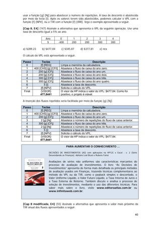 usar a função [g] [Nj] para abastecer o número de repetições. A taxa de desconto é abastecida
por meio da tecla [i]. Após os valores terem sido abastecidos, podemos calcular o VPL com a
função [f] [NPV], ou a TIR com a função [f] [IRR]. Veja o exemplo apresentado a seguir.

[Cap 8, E4] (147) Assinale a alternativa que apresenta o VPL da seguinte operação. Use uma
taxa de desconto igual a 5% ao ano.

                   Ano           0        1           2          3          4
                    $          -400      200         200        300        300

a) $289,23      b) $477,84       c) $345,87      d) $377,81      e) nra

O cálculo do VPL está apresentado a seguir.

Passo          Teclas                                        Descrição
   0          [f] [REG]         Limpa a memória da calculadora.
   1     400 [CHS] [g] [CF0]    Abastece o fluxo de caixa do ano zero.
   2        200 [g] [CFj]       Abastece o fluxo de caixa do ano um.
   3        200 [g] [CFj]       Abastece o fluxo de caixa do ano dois.
   4        300 [g] [CFj]       Abastece o fluxo de caixa do ano três.
   5        300 [g] [CFj]       Abastece o fluxo de caixa do ano quatro.
   6              5 [i]         Abastece a taxa de desconto.
   7          [f] [NPV]         Solicita o cálculo do VPL.
 Final        {VISOR}           O visor da HP indica o valor do VPL: $477,84. Como foi
              477,8441          positivo, o projeto é viável.

A inserção dos fluxos repetidos seria facilitada por meio da função [g] [Nj].

Passo          Teclas                                      Descrição
   0          [f] [REG]         Limpa a memória da calculadora.
   1     400 [CHS] [g] [CF0]    Abastece o fluxo de caixa do ano zero.
   2        200 [g] [CFj]       Abastece o fluxo de caixa do ano um.
   3          2 [g] [Nj]        Abastece o número de repetições do fluxo de caixa anterior.
   4        300 [g] [CFj]       Abastece o fluxo de caixa do ano três.
   5          2 [g] [Nj]        Abastece o número de repetições do fluxo de caixa anterior.
   6              5 [i]         Abastece a taxa de desconto.
   7          [f] [NPV]         Solicita o cálculo do VPL.
 Final        {VISOR}           O visor da HP indica o valor do VPL: $477,84.
              477,8441

                                      PARA AUMENTAR O CONHECIMENTO ...

                      DECISÕES DE INVESTIMENTOS (AS) com aplicações na HP12C e Excel - v. 2 (Série
                      Desvendando as Finanças). Adriano Leal Bruni e Rubens Famá

                      Avaliações de séries não uniformes são características marcantes do
                      processo de avaliação de investimentos. O livro “As Decisões de
                      Investimentos” apresenta de forma mais detalhada os principais métodos
                      de avaliação usados em Finanças, trazendo técnicas complementares ao
                      método do VPL ou da TIR, como o payback simples e descontado, o
                      Valor Uniforme Líquido, o Valor Futuro Líquido, a Taxa Interna de Juros e
                      a Taxa Externa de Retorno. Também discute e analisa o processo de
                      seleção de investimentos, mediante o uso das diferentes técnicas. Para
                      saber mais sobre o livro, visite www.editoraatlas.com.br ou
                      www.infinitaweb.com.br.



[Cap 8 modificada, E4] (55) Assinale a alternativa que apresenta o valor mais próximo da
TIR anual dos fluxos apresentados a seguir.

                                                                                                40
 
