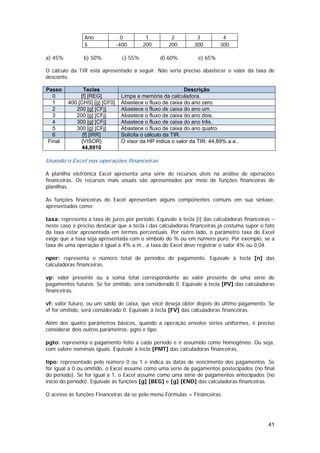 Ano              0         1         2          3         4
                $              -400       200       200        300       300

a) 45%          b) 50%           c) 55%         d) 60%          e) 65%

O cálculo da TIR está apresentado a seguir. Não seria preciso abastecer o valor da taxa de
desconto.

Passo          Teclas                                      Descrição
   0          [f] [REG]         Limpa a memória da calculadora.
   1     400 [CHS] [g] [CF0]    Abastece o fluxo de caixa do ano zero.
   2        200 [g] [CFj]       Abastece o fluxo de caixa do ano um.
   3        200 [g] [CFj]       Abastece o fluxo de caixa do ano dois.
   4        300 [g] [CFj]       Abastece o fluxo de caixa do ano três.
   5        300 [g] [CFj]       Abastece o fluxo de caixa do ano quatro.
   6           [f] [IRR]        Solicita o cálculo da TIR.
 Final        {VISOR}           O visor da HP indica o valor da TIR: 44,89% a.a..
              44,8910

Usando o Excel nas operações financeiras

A planilha eletrônica Excel apresenta uma série de recursos úteis na análise de operações
financeiras. Os recursos mais usuais são apresentados por meio de funções financeiras de
planilhas.

As funções financeiras do Excel apresentam alguns componentes comuns em sua sintaxe,
apresentados como:

taxa: representa a taxa de juros por período. Equivale à tecla [i] das calculadoras financeiras –
neste caso é preciso destacar que a tecla i das calculadoras financeiras já costuma supor o fato
da taxa estar apresentada em termos percentuais. Por outro lado, o parâmetro taxa do Excel
exige que a taxa seja apresentada com o símbolo do % ou em número puro. Por exemplo, se a
taxa de uma operação é igual a 4% a.m., a taxa do Excel deve registrar o valor 4% ou 0,04.

nper: representa o número total de períodos de pagamento. Equivale à tecla [n] das
calculadoras financeiras.

vp: valor presente ou a soma total correspondente ao valor presente de uma série de
pagamentos futuros. Se for omitido, será considerado 0. Equivale à tecla [PV] das calculadoras
financeiras.

vf: valor futuro, ou um saldo de caixa, que você deseja obter depois do último pagamento. Se
vf for omitido, será considerado 0. Equivale à tecla [FV] das calculadoras financeiras.

Além dos quatro parâmetros básicos, quando a operação envolve séries uniformes, é preciso
considerar dois outros parâmetros: pgto e tipo.

pgto: representa o pagamento feito a cada período e é assumido como homogêneo. Ou seja,
com valore nominais iguais. Equivale à tecla [PMT] das calculadoras financeiras.

tipo: representado pelo número 0 ou 1 e indica as datas de vencimento dos pagamentos. Se
for igual a 0 ou omitido, o Excel assume como uma série de pagamentos postecipados (no final
do período). Se for igual a 1, o Excel assume como uma série de pagamentos antecipados (no
início do período). Equivale às funções [g] [BEG] e [g] [END] das calculadoras financeiras.

O acesso às funções Financeiras dá-se pelo menu Fórmulas > Financeiras.




                                                                                              41
 