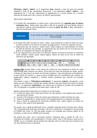VPL(taxa; valor1; valor2; .). O argumento taxa equivale à taxa de juros por período
(equivale à tecla [i] das calculadoras financeiras); e os argumentos valor1; valor2;... são
argumentos de 1 a 29 que representam os pagamentos e a receita (devem ter o mesmo
intervalo de tempo entre eles e ocorrer ao final de cada período).

Observações importantes :

a) A função VPL descapitaliza os valores para a data presente (t0) supondo que os fluxos
   começam em t1. Sendo assim, para obter o VPL de um projeto com essa função, torna-se
   conveniente utilizá-la para descapitalizar os fluxos a partir da data 1 (t1), subtraindo o
   valor do investimento inicial.


                       O uso correto da função requer a subtração do investimento inicial por
   Importante!
                                                 fora da função!.


b) A função VPL utiliza a ordem de valor1; valor2;. para interpretar a ordem de fluxos de caixa.
   Convém certificar-se de fornecer os valores de pagamentos e receita na seqüência correta.
c) Argumentos que são números, células vazias, valores lógicas ou representações em forma
   de texto de números são contados; os argumentos que são valores de erro ou texto que não
   podem ser traduzidos em números são ignorados.
d) Se um argumento for uma matriz ou referência, apenas os números da matriz ou referência
   serão contados. Células vazias, valores lógicos, valores de texto ou de erro na matriz ou
   referência são ignorados.

                   B     C     D     E       F                 G           H
         2       Ano 0 Ano 1 Ano 2 Ano 3 Custo Cap            VPL       Fórmula
         3       -500   200   300   400    18%               128,40 =VPL(F3;C3:E3)+B3

Função TIR: permite obter a taxa interna de retorno de uma seqüência de fluxos de caixa
representada pelos números em valores. Estes fluxos de caixa não precisam ser iguais, porém,
os fluxos de caixa devem ser feitos em intervalos regulares, como mensalmente ou anualmente.
A taxa interna de retorno é a taxa de juros recebida para um investimento que consiste em
pagamentos (valores negativos) e receitas (valores positivos) que ocorrem em períodos
regulares.
Sua sintaxe é igual a: TIR(valores;estimativa). O argumento valores corresponde a uma
matriz ou uma referência a células que contêm números cuja taxa interna de retorno se deseja
calcular; e o argumento estimativa é um número que se estima ser próximo do resultado de
TIR. Corresponde a um palpite inicial sobre qual o valor da TIR.

Algumas observações importantes em relação ao uso da função:
a) A matriz de valores deve conter pelo menos um valor positivo e um negativo para calcular a
    taxa interna de retorno.
b) A função TIR emprega a ordem de valores para interpretar a ordem de fluxos de caixa.
c) Valores de pagamentos e rendas devem estar obrigatoriamente na seqüência desejada.
d) Caso a matriz ou argumento de referência contenha texto, valores lógicos ou células em
    branco, estes valores serão ignorados.

De acordo com a ajuda do Microsoft Excel, a planilha emprega técnica iterativa para calcular
TIR. Começando pela estimativa fornecida, TIR refaz o cálculo até o resultado ter uma precisão
de 0,00001 por cento. Se TIR não puder localizar um resultado que funcione depois de 20
tentativas, o valor de erro #NÚM! será retornado.

Na maioria dos casos, não é necessário fornecer estimativa para o cálculo de TIR. Se a
estimativa for omitida, será considerada 0,1 (10 por cento). Caso a TIR forneça o valor de erro
#NÚM!, ou se o resultado não for próximo do esperado, deve ser feita uma nova tentativa com
um valor diferente para a estimativa.


                                                                                             44
 