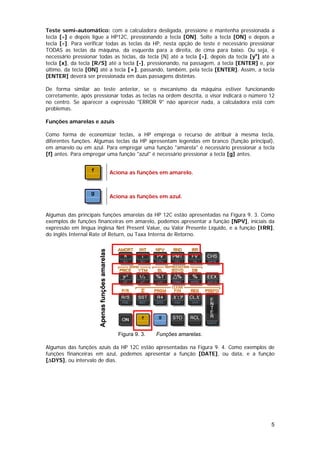 Teste semi-automático: com a calculadora desligada, pressione e mantenha pressionada a
tecla [÷] e depois ligue a HP12C, pressionando a tecla [ON]. Solte a tecla [ON] e depois a
tecla [÷]. Para verificar todas as teclas da HP, nesta opção de teste é necessário pressionar
TODAS as teclas da máquina, da esquerda para a direita, de cima para baixo. Ou seja, é
necessário pressionar todas as teclas, da tecla [N] até a tecla [÷], depois da tecla [yx] até a
tecla [x], da tecla [R/S] até a tecla [-], pressionando, na passagem, a tecla [ENTER] e, por
último, da tecla [ON] até a tecla [+], passando, também, pela tecla [ENTER]. Assim, a tecla
[ENTER] deverá ser pressionada em duas passagens distintas.

De forma similar ao teste anterior, se o mecanismo da máquina estiver funcionando
corretamente, após pressionar todas as teclas na ordem descrita, o visor indicará o número 12
no centro. Se aparecer a expressão "ERROR 9" não aparecer nada, a calculadora está com
problemas.

Funções amarelas e azuis

Como forma de economizar teclas, a HP emprega o recurso de atribuir à mesma tecla,
diferentes funções. Algumas teclas da HP apresentam legendas em branco (função principal),
em amarelo ou em azul. Para empregar uma função "amarela" é necessário pressionar a tecla
[f] antes. Para empregar uma função "azul" é necessário pressionar a tecla [g] antes.


                                                Aciona as funções em amarelo.



                                                Aciona as funções em azul.


Algumas das principais funções amarelas da HP 12C estão apresentadas na Figura 9. 3. Como
exemplos de funções financeiras em amarelo, podemos apresentar a função [NPV], iniciais da
expressão em língua inglesa Net Present Value, ou Valor Presente Líquido, e a função [IRR],
do inglês Internal Rate of Return, ou Taxa Interna de Retorno.
                      Apenas funções amarelas




                                                   Figura 9. 3.   Funções amarelas.

Algumas das funções azuis da HP 12C estão apresentadas na Figura 9. 4. Como exemplos de
funções financeiras em azul, podemos apresentar a função [DATE], ou data, e a função
[∆DYS], ou intervalo de dias.




                                                                                             5
 