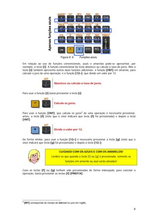 Apenas funções azuis

                                                       Figura 9. 4.   Funções azuis.

Em relação ao uso de funções convencionais, azuis e amarelas pode-se apresentar, por
exemplo, a tecla [i]. A função convencional da tecla abastece ou calcula a taxa de juros. Mas a
tecla [i] também apresenta outras duas funções adicionais: a função [INT] em amarelo, para
calcular o juro de uma operação, e a função [12÷], que divide um valor por 12.


                                                  Abastece ou calcula a taxa de juros.


Para usar a função [i] basta pressionar a tecla [i].


                                                  Calcula os juros.


Para usar a função [INT], que calcula os juros4 de uma operação é necessário pressionar,
antes, a tecla [f] (note que o visor indicará que tecla [f] foi pressionada) e depois a tecla
[INT].


                                                  Divide o valor por 12.


De forma similar, para usar a função [12÷] é necessário pressionar a tecla [g] (note que o
visor indicará que tecla [g] foi pressionada) e depois a tecla [12÷].


                                                     CUIDADO COM OS AZUIS E COM OS AMARELOS!
                                              Lembre-se que quando a tecla [f] ou [g] é pressionada, somente as
                                                           funções em amarelo ou azul serão ativadas!


Caso as teclas [f] ou [g] tenham sido pressionadas de forma indesejada, para cancelar a
operação, basta pressionar as teclas [f] [PREFIX].




4
    [INT] corresponde às iniciais de interest ou juro em inglês.

                                                                                                                  6
 