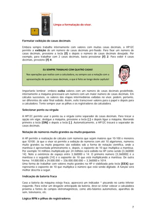 Limpa a formatação do visor.




Formatar exibição de casas decimais

Embora sempre trabalhe internamente com valores com muitas casas decimais, a HP12C
permite a exibição de um número de casas decimais pré-fixado. Para fixar um número de
casas decimais, pressione a tecla [f] e depois o número de casas decimais desejado. Por
exemplo, para trabalhar com 2 casas decimais, basta pressionar [f] 2. Para exibir 4 casas
decimais, pressione [f] 4.


                  EU SEMPRE TRABALHO COM QUATRO CASAS! 
   Nas operações que realizo com a calculadora, eu sempre uso a notação com a 
   apresentação de quatro casas decimais, o que é feito ao longo deste capítulo! 
                                                                                               

Importante lembrar: embora exiba valores com um número de casas decimais predefinido,
internamente a máquina processará um número com um maior número de casas decimais. Em
cálculos sucessivos, os valores das etapas intermediárias exibidas no visor, podem, portanto,
ser diferentes do valor final exibido. Assim, evite transcrever valores para o papel e depois para
a calculadora. Tente sempre usar as pilhas e os registradores da calculadora.

Selecionar ponto ou vírgula

A HP12C permite usar o ponto ou a vírgula como separador de casas decimais. Para trocar a
opção em vigor, desligue a máquina, pressione a tecla [.] e depois ligue a máquina, liberando
primeiro a tecla [ON] e depois a tecla [.]. Automaticamente, a HP12C trocará o separador de
casas decimais.

Notação de números muito grandes ou muito pequenos

A HP permite a realização de cálculos com números que sejam maiores que 10-100 e menores
que 10100. Já que o visor só permite a exibição de números com até 10 algarismos, números
muito grandes ou muito pequenos são exibidos sob a forma de notação científica, onde a
mantissa é apresentada primeiramente e, depois, o expoente de 10 que multiplica a mantissa.
Por exemplo 14 milhões multiplicado por 24 milhões será exibido na HP como sendo [3,360000
14]. Note a existência de espaço entre 3,360000 e 14. O primeiro número [3,360000] é a
mantissa e o segundo [14] é o expoente de 10 que está multiplicando a mantissa. De outra
forma: 14.000.000 x 24.000.000 = 336.000.000.000 = 3,360000 x 1014.
Uma forma de trabalhar com valores muito grandes na HP é viabilizada pela tecla [EEX] que
representa o expoente de 10 que multiplica o número que está sendo digitado. A função será
melhor descrita a seguir.

Indicação de bateria fraca

Caso a bateria da máquina esteja fraca, aparecerá um indicador * piscando no canto inferior
esquerdo. Para evitar um desgaste antecipado da bateria, deve-se evitar colocar a calculadora
próxima a fontes de campos eletromagnéticos, como alto-falantes automotivos, aparelhos de
som, televisores, etc.

Lógica RPN e pilhas de registradores


                                                                                                  7
 