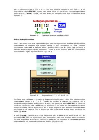 para a calculadora que o 235 e o 121 são dois números distintos e não 235121, a HP
disponibiliza a tecla [ENTER]. Assim, para somar 235 e 121 na HP será necessário pressionar
as teclas 235 [ENTER] 121 [+]. No visor aparecerá a resposta 356. Veja a representação da
Figura 9. 7.


                         Notação polonesa …
                           235 121                    + 356



                                     ENTER
                                                     Operador
                                                     Instrução
                           Operandos
                     Figura 9. 7.     Operação de soma com lógica RPN.

Pilhas de Registradores

Outra característica da HP é representada pela pilha de registradores. Embora apenas um dos
registradores da máquina seja sempre exibido e que corresponde ao visor, também
denominado registrador X, existem outros, dispostos em forma de "pilha", que permitem e
facilitam a realização de cálculos sucessivos. É como se acima do visor, a HP 12C armazenasse
outros valores. Veja a representação da Figura 9. 8.


                                      Último X
                                    Registrador T
                                    Registrador Z
                                    Registrador Y
                                    Registrador X




                    Figura 9. 8.      Registradores X, Y, Z e T da HP 12C.

Conforme visto na Figura 9. 8, o visor é denominado Registrador X. Além dele, existem outros
registradores, como o Y, Z e T. Quando um número é digitado na máquina, ele é
automaticamente inserido no Registrador X (visor). Ao pressionar a tecla [ENTER], o número é
duplicado, sendo seu valor copiado para o registrador Y. As operações da máquina são quase
sempre efetuadas com os registradores X e Y. Assim, sugere-se que, antes de iniciar operações
sucessivas na HP, deve-se fazer a limpeza da pilha. Para limpar a pilha, basta pressionar as
teclas [f] [REG].

A tecla [ENTER] consiste no principal mecanismo para a operação de pilhas da HP 12C. Ao
pressionar [ENTER], os registradores são "empurrados" para cima na pilha, sendo o conteúdo
do visor (registrador X) duplicado. Quando as operações são efetuadas, a calculadora opera os
registradores X e Y, mantendo o resultado no visor (registrador X).




                                                                                           9
 