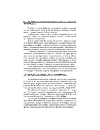 Disc. Scientia. Série: Ciências Naturais e Tecnológicas, S. Maria, v. 6 , n. 1, p.97-106, 2005.98
INTRODUÇÃO
-
cos que tenham como ponto de partida situações cotidianas, relacio-
nados a rendas e sistemas de financiamento.
A Matemática financeira está presente na grande maioria das
operações financeiras, sendo que qualquer cidadão a utiliza, mesmo
-
de de formas diferentes de efetuar aplicações e conseguir recursos, há a
-
alternativas de investimento de bens de consumo. Há alguns poucos
cada vez mais avançadas, as tabelas cederam a fórmulas que, se forem
compreendidas na sua origem e dedução, serão utilizadas de forma cada
vez mais natural, sem a necessidade de memorização de muitas delas.
METODOLOGIA DA MODELAGEM MATEMÁTICA
A modelagem matemática, no Brasil, começou a ser trabalhada,
com um grupo de professores, em Biomatemática, coordenada pelo
-
-
As vantagens do emprego damodelagem matemática,em termosdepes-
-
multidisciplinaridade. Nesse sentido, vai ao encontro das novas tendências que
apontam para a renovação de fronteiras entre as diversas áreas de pesquisa.
 